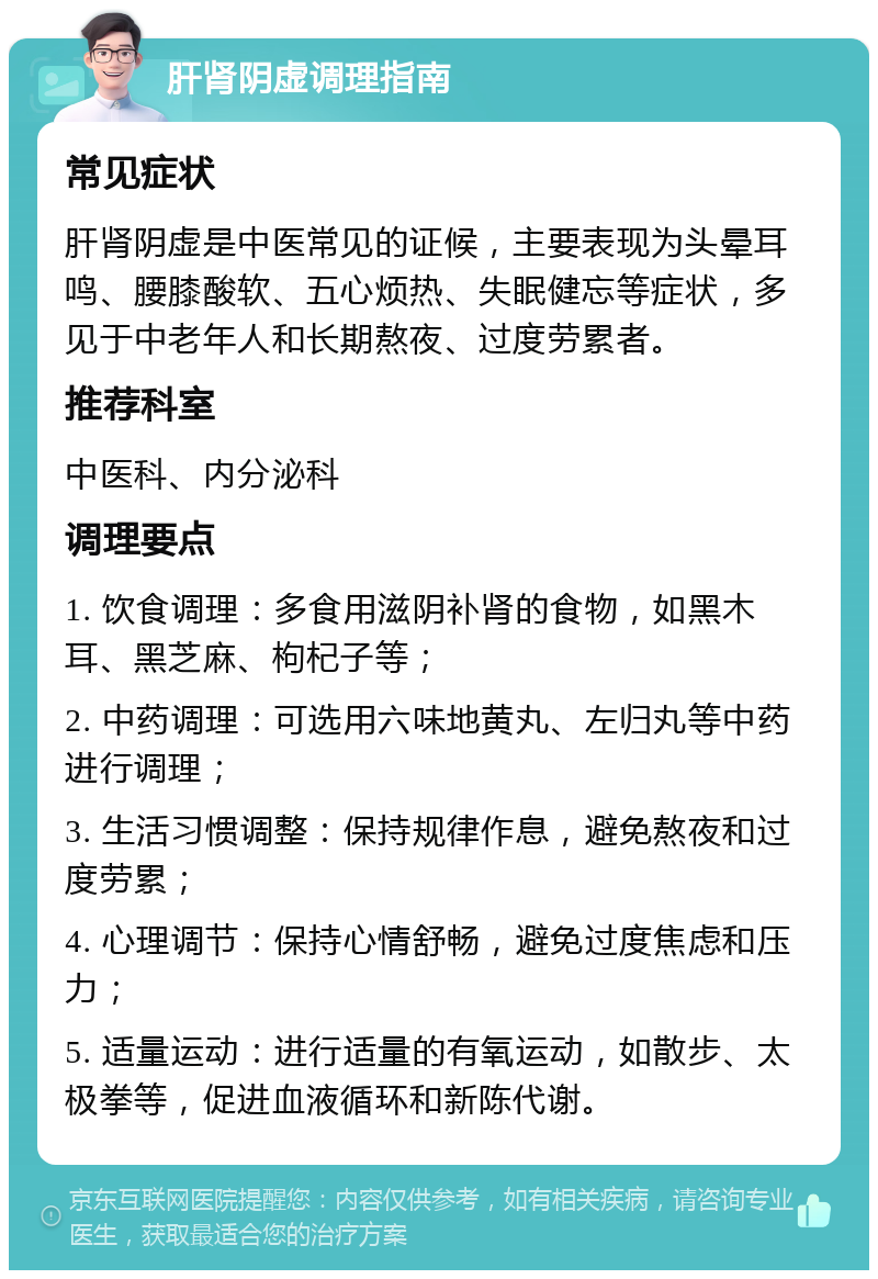 肝肾阴虚调理指南 常见症状 肝肾阴虚是中医常见的证候，主要表现为头晕耳鸣、腰膝酸软、五心烦热、失眠健忘等症状，多见于中老年人和长期熬夜、过度劳累者。 推荐科室 中医科、内分泌科 调理要点 1. 饮食调理：多食用滋阴补肾的食物，如黑木耳、黑芝麻、枸杞子等； 2. 中药调理：可选用六味地黄丸、左归丸等中药进行调理； 3. 生活习惯调整：保持规律作息，避免熬夜和过度劳累； 4. 心理调节：保持心情舒畅，避免过度焦虑和压力； 5. 适量运动：进行适量的有氧运动，如散步、太极拳等，促进血液循环和新陈代谢。