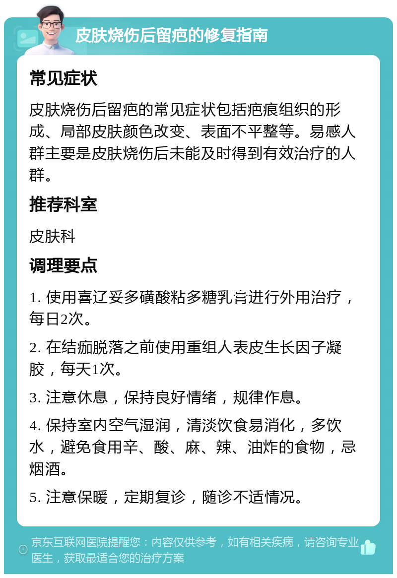 皮肤烧伤后留疤的修复指南 常见症状 皮肤烧伤后留疤的常见症状包括疤痕组织的形成、局部皮肤颜色改变、表面不平整等。易感人群主要是皮肤烧伤后未能及时得到有效治疗的人群。 推荐科室 皮肤科 调理要点 1. 使用喜辽妥多磺酸粘多糖乳膏进行外用治疗，每日2次。 2. 在结痂脱落之前使用重组人表皮生长因子凝胶，每天1次。 3. 注意休息，保持良好情绪，规律作息。 4. 保持室内空气湿润，清淡饮食易消化，多饮水，避免食用辛、酸、麻、辣、油炸的食物，忌烟酒。 5. 注意保暖，定期复诊，随诊不适情况。