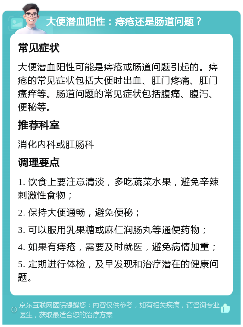 大便潜血阳性：痔疮还是肠道问题？ 常见症状 大便潜血阳性可能是痔疮或肠道问题引起的。痔疮的常见症状包括大便时出血、肛门疼痛、肛门瘙痒等。肠道问题的常见症状包括腹痛、腹泻、便秘等。 推荐科室 消化内科或肛肠科 调理要点 1. 饮食上要注意清淡，多吃蔬菜水果，避免辛辣刺激性食物； 2. 保持大便通畅，避免便秘； 3. 可以服用乳果糖或麻仁润肠丸等通便药物； 4. 如果有痔疮，需要及时就医，避免病情加重； 5. 定期进行体检，及早发现和治疗潜在的健康问题。