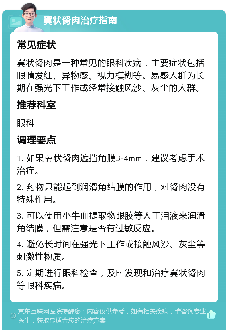 翼状胬肉治疗指南 常见症状 翼状胬肉是一种常见的眼科疾病，主要症状包括眼睛发红、异物感、视力模糊等。易感人群为长期在强光下工作或经常接触风沙、灰尘的人群。 推荐科室 眼科 调理要点 1. 如果翼状胬肉遮挡角膜3-4mm，建议考虑手术治疗。 2. 药物只能起到润滑角结膜的作用，对胬肉没有特殊作用。 3. 可以使用小牛血提取物眼胶等人工泪液来润滑角结膜，但需注意是否有过敏反应。 4. 避免长时间在强光下工作或接触风沙、灰尘等刺激性物质。 5. 定期进行眼科检查，及时发现和治疗翼状胬肉等眼科疾病。