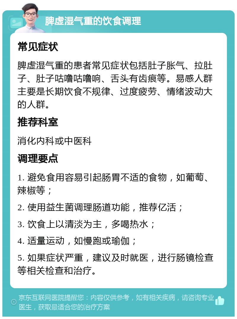 脾虚湿气重的饮食调理 常见症状 脾虚湿气重的患者常见症状包括肚子胀气、拉肚子、肚子咕噜咕噜响、舌头有齿痕等。易感人群主要是长期饮食不规律、过度疲劳、情绪波动大的人群。 推荐科室 消化内科或中医科 调理要点 1. 避免食用容易引起肠胃不适的食物，如葡萄、辣椒等； 2. 使用益生菌调理肠道功能，推荐亿活； 3. 饮食上以清淡为主，多喝热水； 4. 适量运动，如慢跑或瑜伽； 5. 如果症状严重，建议及时就医，进行肠镜检查等相关检查和治疗。