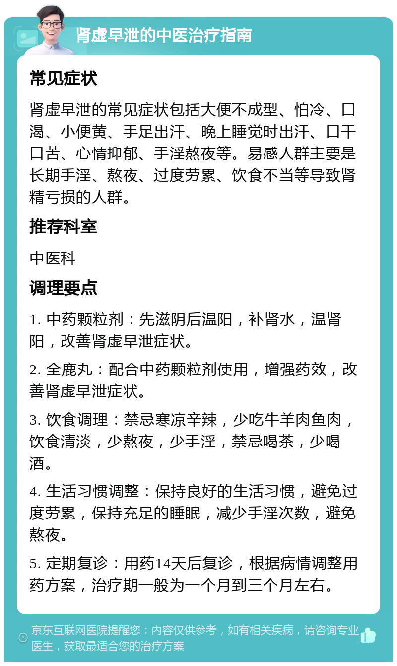 肾虚早泄的中医治疗指南 常见症状 肾虚早泄的常见症状包括大便不成型、怕冷、口渴、小便黄、手足出汗、晚上睡觉时出汗、口干口苦、心情抑郁、手淫熬夜等。易感人群主要是长期手淫、熬夜、过度劳累、饮食不当等导致肾精亏损的人群。 推荐科室 中医科 调理要点 1. 中药颗粒剂：先滋阴后温阳，补肾水，温肾阳，改善肾虚早泄症状。 2. 全鹿丸：配合中药颗粒剂使用，增强药效，改善肾虚早泄症状。 3. 饮食调理：禁忌寒凉辛辣，少吃牛羊肉鱼肉，饮食清淡，少熬夜，少手淫，禁忌喝茶，少喝酒。 4. 生活习惯调整：保持良好的生活习惯，避免过度劳累，保持充足的睡眠，减少手淫次数，避免熬夜。 5. 定期复诊：用药14天后复诊，根据病情调整用药方案，治疗期一般为一个月到三个月左右。