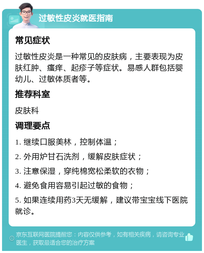 过敏性皮炎就医指南 常见症状 过敏性皮炎是一种常见的皮肤病，主要表现为皮肤红肿、瘙痒、起疹子等症状。易感人群包括婴幼儿、过敏体质者等。 推荐科室 皮肤科 调理要点 1. 继续口服美林，控制体温； 2. 外用炉甘石洗剂，缓解皮肤症状； 3. 注意保湿，穿纯棉宽松柔软的衣物； 4. 避免食用容易引起过敏的食物； 5. 如果连续用药3天无缓解，建议带宝宝线下医院就诊。