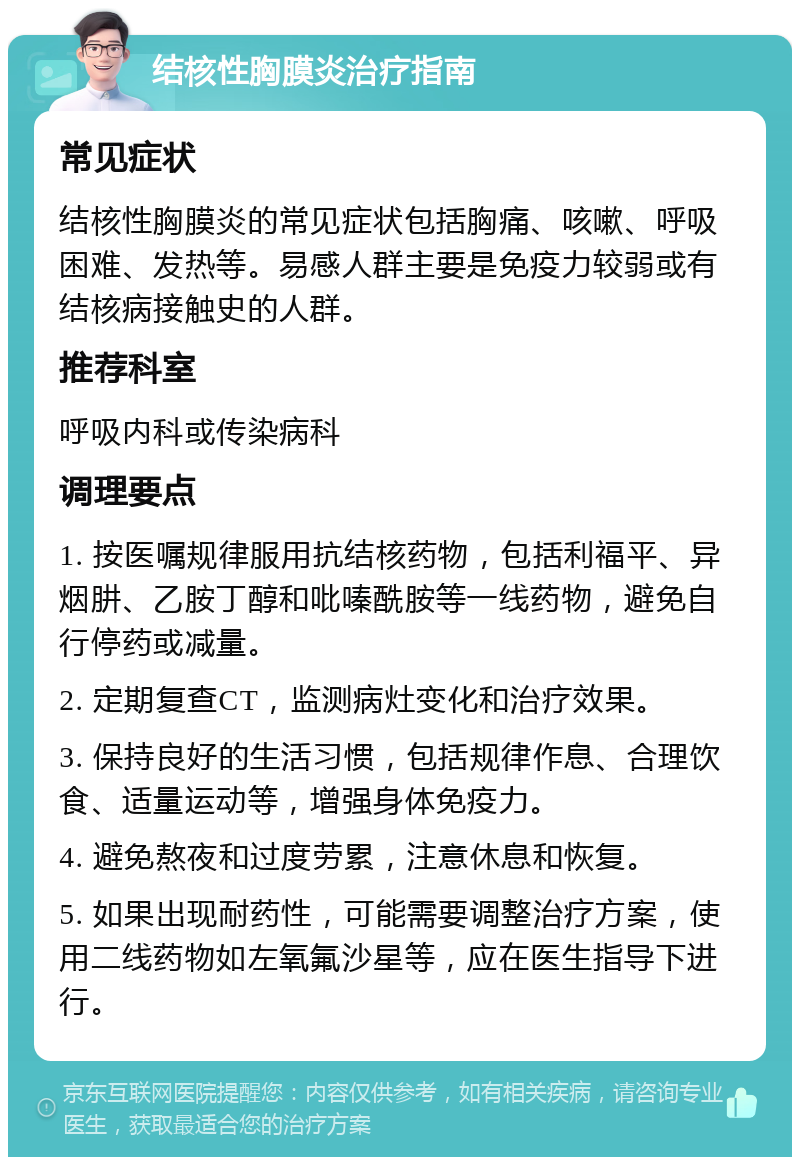 结核性胸膜炎治疗指南 常见症状 结核性胸膜炎的常见症状包括胸痛、咳嗽、呼吸困难、发热等。易感人群主要是免疫力较弱或有结核病接触史的人群。 推荐科室 呼吸内科或传染病科 调理要点 1. 按医嘱规律服用抗结核药物，包括利福平、异烟肼、乙胺丁醇和吡嗪酰胺等一线药物，避免自行停药或减量。 2. 定期复查CT，监测病灶变化和治疗效果。 3. 保持良好的生活习惯，包括规律作息、合理饮食、适量运动等，增强身体免疫力。 4. 避免熬夜和过度劳累，注意休息和恢复。 5. 如果出现耐药性，可能需要调整治疗方案，使用二线药物如左氧氟沙星等，应在医生指导下进行。