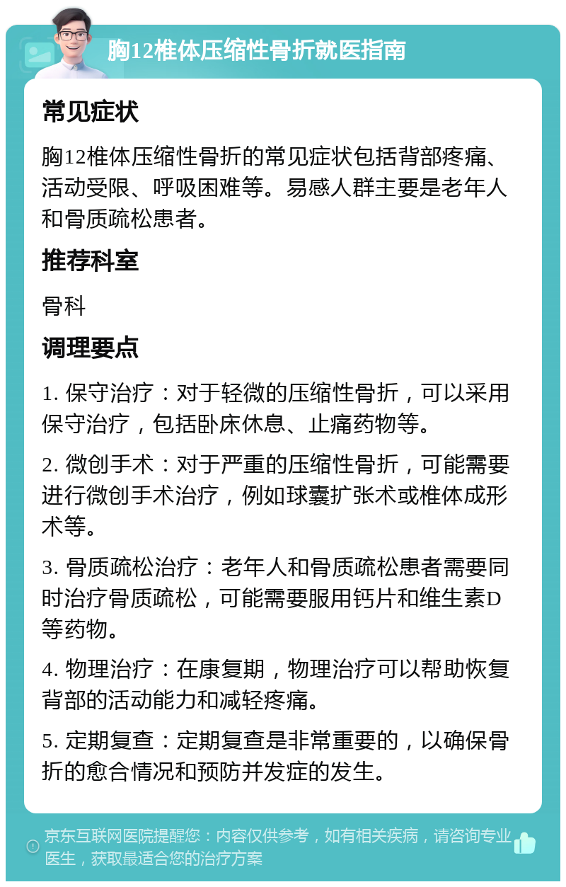 胸12椎体压缩性骨折就医指南 常见症状 胸12椎体压缩性骨折的常见症状包括背部疼痛、活动受限、呼吸困难等。易感人群主要是老年人和骨质疏松患者。 推荐科室 骨科 调理要点 1. 保守治疗：对于轻微的压缩性骨折，可以采用保守治疗，包括卧床休息、止痛药物等。 2. 微创手术：对于严重的压缩性骨折，可能需要进行微创手术治疗，例如球囊扩张术或椎体成形术等。 3. 骨质疏松治疗：老年人和骨质疏松患者需要同时治疗骨质疏松，可能需要服用钙片和维生素D等药物。 4. 物理治疗：在康复期，物理治疗可以帮助恢复背部的活动能力和减轻疼痛。 5. 定期复查：定期复查是非常重要的，以确保骨折的愈合情况和预防并发症的发生。