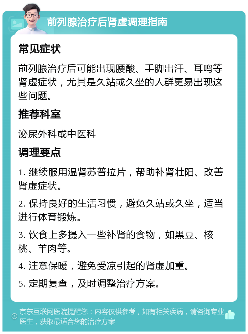 前列腺治疗后肾虚调理指南 常见症状 前列腺治疗后可能出现腰酸、手脚出汗、耳鸣等肾虚症状，尤其是久站或久坐的人群更易出现这些问题。 推荐科室 泌尿外科或中医科 调理要点 1. 继续服用温肾苏普拉片，帮助补肾壮阳、改善肾虚症状。 2. 保持良好的生活习惯，避免久站或久坐，适当进行体育锻炼。 3. 饮食上多摄入一些补肾的食物，如黑豆、核桃、羊肉等。 4. 注意保暖，避免受凉引起的肾虚加重。 5. 定期复查，及时调整治疗方案。