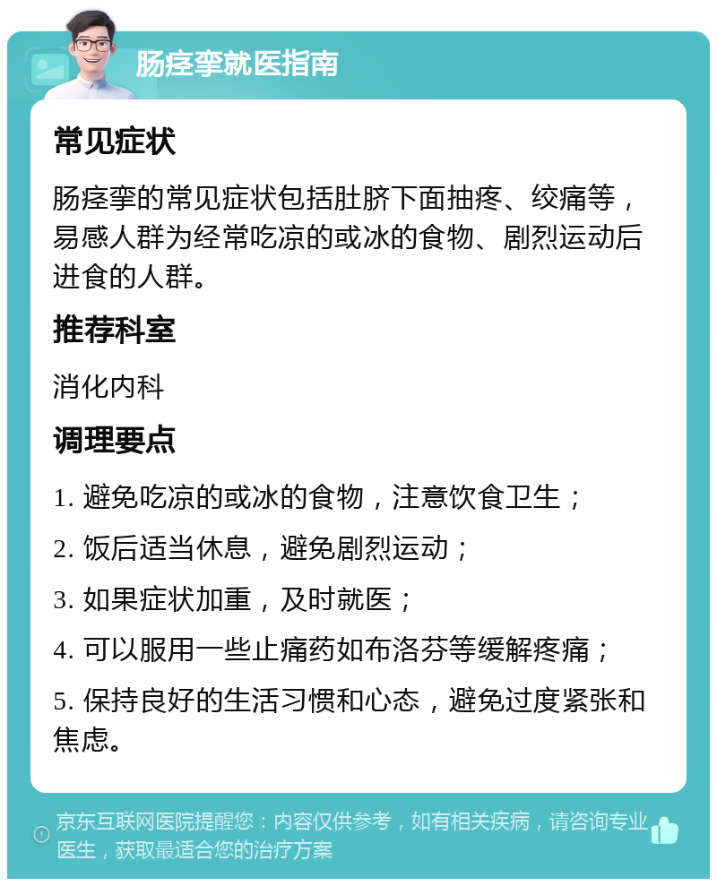 肠痉挛就医指南 常见症状 肠痉挛的常见症状包括肚脐下面抽疼、绞痛等，易感人群为经常吃凉的或冰的食物、剧烈运动后进食的人群。 推荐科室 消化内科 调理要点 1. 避免吃凉的或冰的食物，注意饮食卫生； 2. 饭后适当休息，避免剧烈运动； 3. 如果症状加重，及时就医； 4. 可以服用一些止痛药如布洛芬等缓解疼痛； 5. 保持良好的生活习惯和心态，避免过度紧张和焦虑。