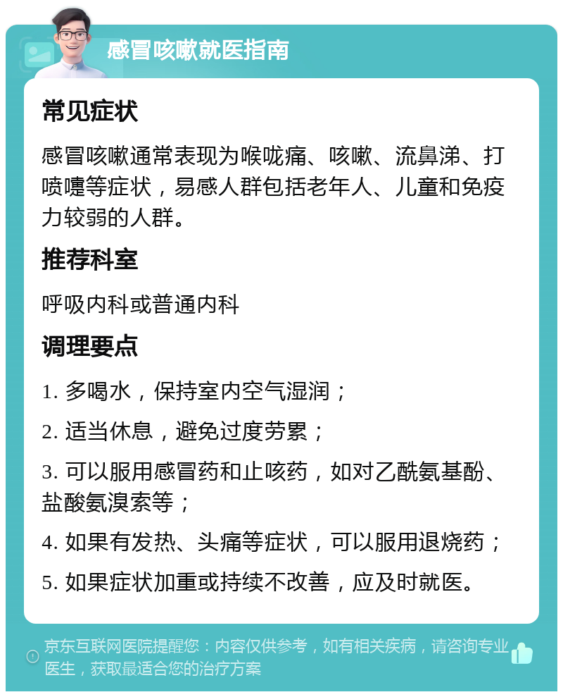 感冒咳嗽就医指南 常见症状 感冒咳嗽通常表现为喉咙痛、咳嗽、流鼻涕、打喷嚏等症状，易感人群包括老年人、儿童和免疫力较弱的人群。 推荐科室 呼吸内科或普通内科 调理要点 1. 多喝水，保持室内空气湿润； 2. 适当休息，避免过度劳累； 3. 可以服用感冒药和止咳药，如对乙酰氨基酚、盐酸氨溴索等； 4. 如果有发热、头痛等症状，可以服用退烧药； 5. 如果症状加重或持续不改善，应及时就医。