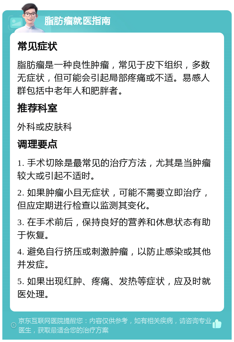 脂肪瘤就医指南 常见症状 脂肪瘤是一种良性肿瘤，常见于皮下组织，多数无症状，但可能会引起局部疼痛或不适。易感人群包括中老年人和肥胖者。 推荐科室 外科或皮肤科 调理要点 1. 手术切除是最常见的治疗方法，尤其是当肿瘤较大或引起不适时。 2. 如果肿瘤小且无症状，可能不需要立即治疗，但应定期进行检查以监测其变化。 3. 在手术前后，保持良好的营养和休息状态有助于恢复。 4. 避免自行挤压或刺激肿瘤，以防止感染或其他并发症。 5. 如果出现红肿、疼痛、发热等症状，应及时就医处理。