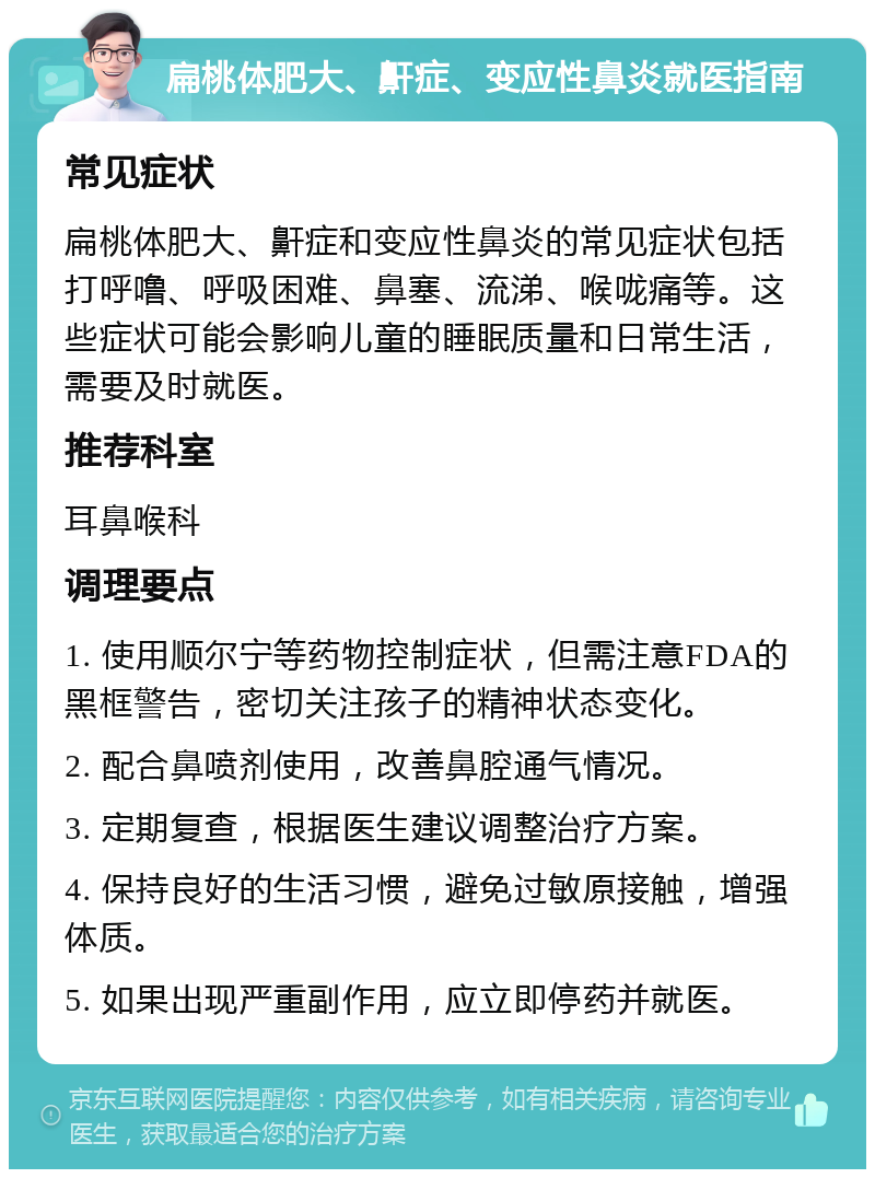 扁桃体肥大、鼾症、变应性鼻炎就医指南 常见症状 扁桃体肥大、鼾症和变应性鼻炎的常见症状包括打呼噜、呼吸困难、鼻塞、流涕、喉咙痛等。这些症状可能会影响儿童的睡眠质量和日常生活，需要及时就医。 推荐科室 耳鼻喉科 调理要点 1. 使用顺尔宁等药物控制症状，但需注意FDA的黑框警告，密切关注孩子的精神状态变化。 2. 配合鼻喷剂使用，改善鼻腔通气情况。 3. 定期复查，根据医生建议调整治疗方案。 4. 保持良好的生活习惯，避免过敏原接触，增强体质。 5. 如果出现严重副作用，应立即停药并就医。