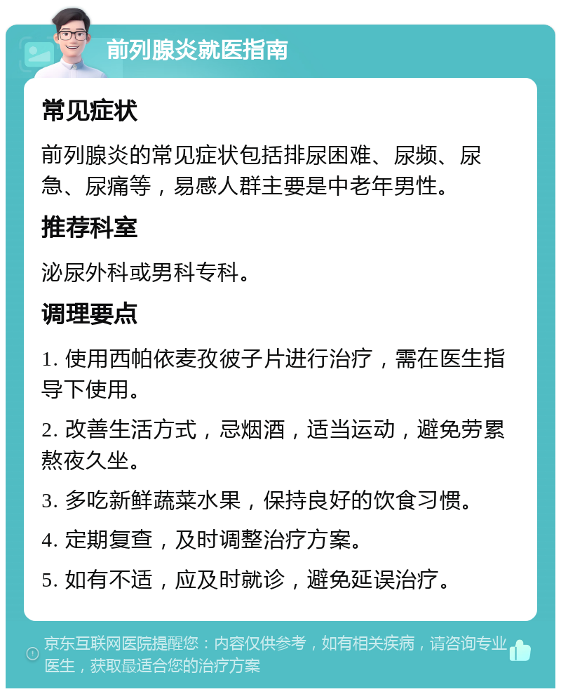 前列腺炎就医指南 常见症状 前列腺炎的常见症状包括排尿困难、尿频、尿急、尿痛等，易感人群主要是中老年男性。 推荐科室 泌尿外科或男科专科。 调理要点 1. 使用西帕依麦孜彼子片进行治疗，需在医生指导下使用。 2. 改善生活方式，忌烟酒，适当运动，避免劳累熬夜久坐。 3. 多吃新鲜蔬菜水果，保持良好的饮食习惯。 4. 定期复查，及时调整治疗方案。 5. 如有不适，应及时就诊，避免延误治疗。