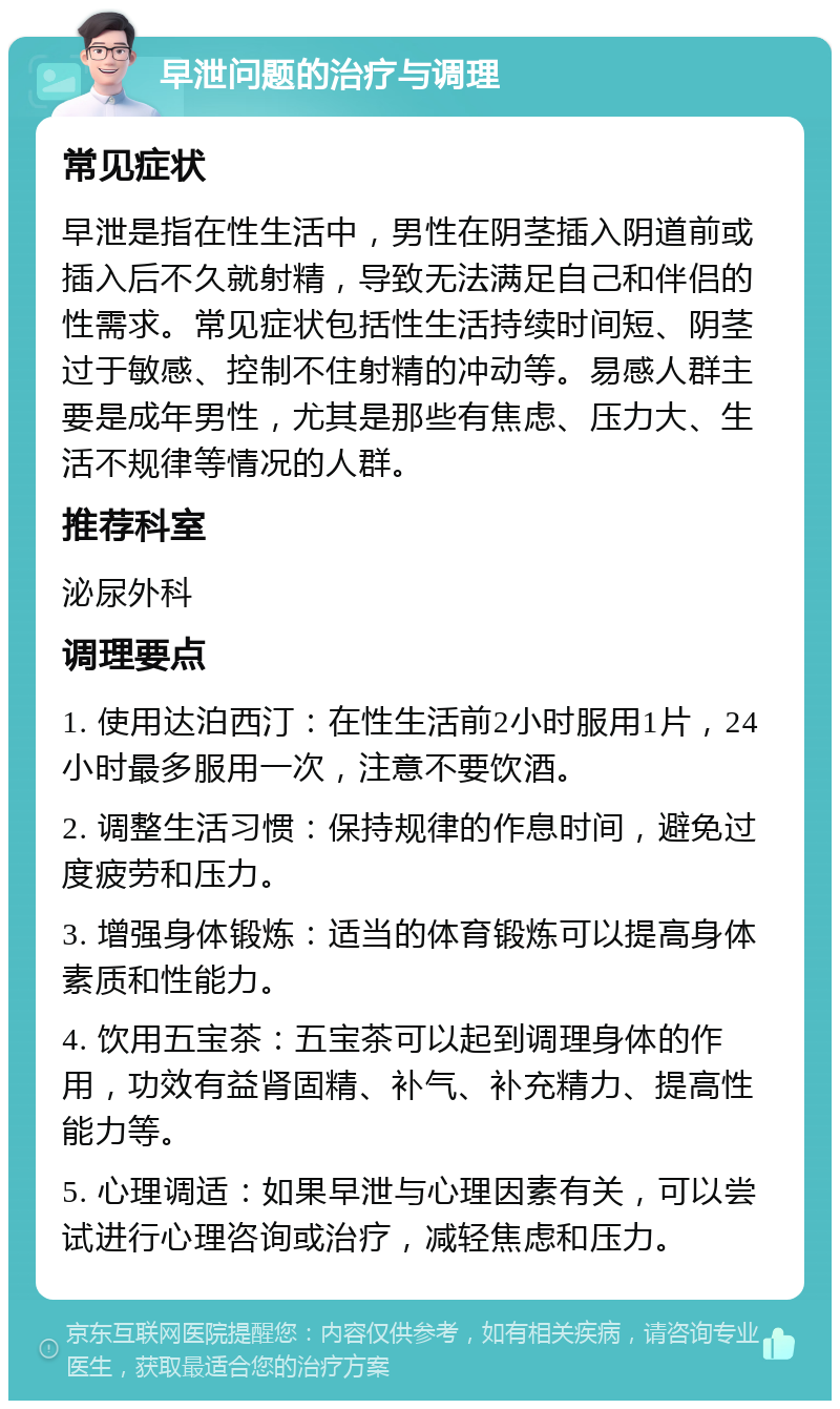 早泄问题的治疗与调理 常见症状 早泄是指在性生活中，男性在阴茎插入阴道前或插入后不久就射精，导致无法满足自己和伴侣的性需求。常见症状包括性生活持续时间短、阴茎过于敏感、控制不住射精的冲动等。易感人群主要是成年男性，尤其是那些有焦虑、压力大、生活不规律等情况的人群。 推荐科室 泌尿外科 调理要点 1. 使用达泊西汀：在性生活前2小时服用1片，24小时最多服用一次，注意不要饮酒。 2. 调整生活习惯：保持规律的作息时间，避免过度疲劳和压力。 3. 增强身体锻炼：适当的体育锻炼可以提高身体素质和性能力。 4. 饮用五宝茶：五宝茶可以起到调理身体的作用，功效有益肾固精、补气、补充精力、提高性能力等。 5. 心理调适：如果早泄与心理因素有关，可以尝试进行心理咨询或治疗，减轻焦虑和压力。