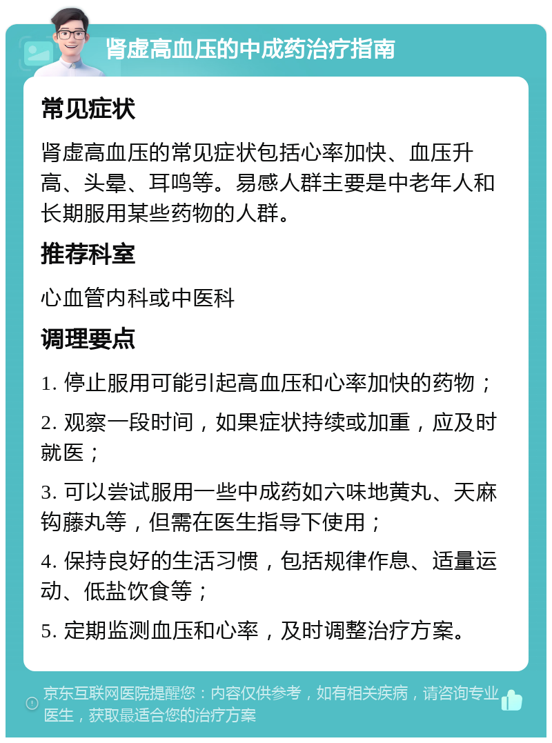 肾虚高血压的中成药治疗指南 常见症状 肾虚高血压的常见症状包括心率加快、血压升高、头晕、耳鸣等。易感人群主要是中老年人和长期服用某些药物的人群。 推荐科室 心血管内科或中医科 调理要点 1. 停止服用可能引起高血压和心率加快的药物； 2. 观察一段时间，如果症状持续或加重，应及时就医； 3. 可以尝试服用一些中成药如六味地黄丸、天麻钩藤丸等，但需在医生指导下使用； 4. 保持良好的生活习惯，包括规律作息、适量运动、低盐饮食等； 5. 定期监测血压和心率，及时调整治疗方案。