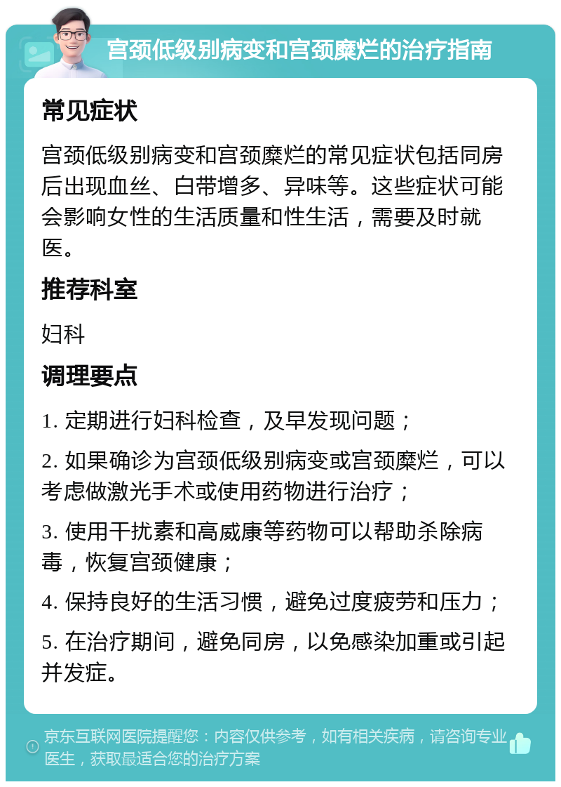 宫颈低级别病变和宫颈糜烂的治疗指南 常见症状 宫颈低级别病变和宫颈糜烂的常见症状包括同房后出现血丝、白带增多、异味等。这些症状可能会影响女性的生活质量和性生活，需要及时就医。 推荐科室 妇科 调理要点 1. 定期进行妇科检查，及早发现问题； 2. 如果确诊为宫颈低级别病变或宫颈糜烂，可以考虑做激光手术或使用药物进行治疗； 3. 使用干扰素和高威康等药物可以帮助杀除病毒，恢复宫颈健康； 4. 保持良好的生活习惯，避免过度疲劳和压力； 5. 在治疗期间，避免同房，以免感染加重或引起并发症。