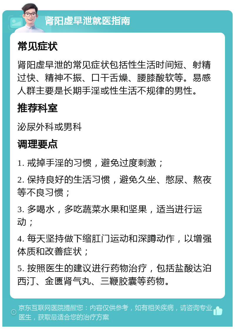 肾阳虚早泄就医指南 常见症状 肾阳虚早泄的常见症状包括性生活时间短、射精过快、精神不振、口干舌燥、腰膝酸软等。易感人群主要是长期手淫或性生活不规律的男性。 推荐科室 泌尿外科或男科 调理要点 1. 戒掉手淫的习惯，避免过度刺激； 2. 保持良好的生活习惯，避免久坐、憋尿、熬夜等不良习惯； 3. 多喝水，多吃蔬菜水果和坚果，适当进行运动； 4. 每天坚持做下缩肛门运动和深蹲动作，以增强体质和改善症状； 5. 按照医生的建议进行药物治疗，包括盐酸达泊西汀、金匮肾气丸、三鞭胶囊等药物。