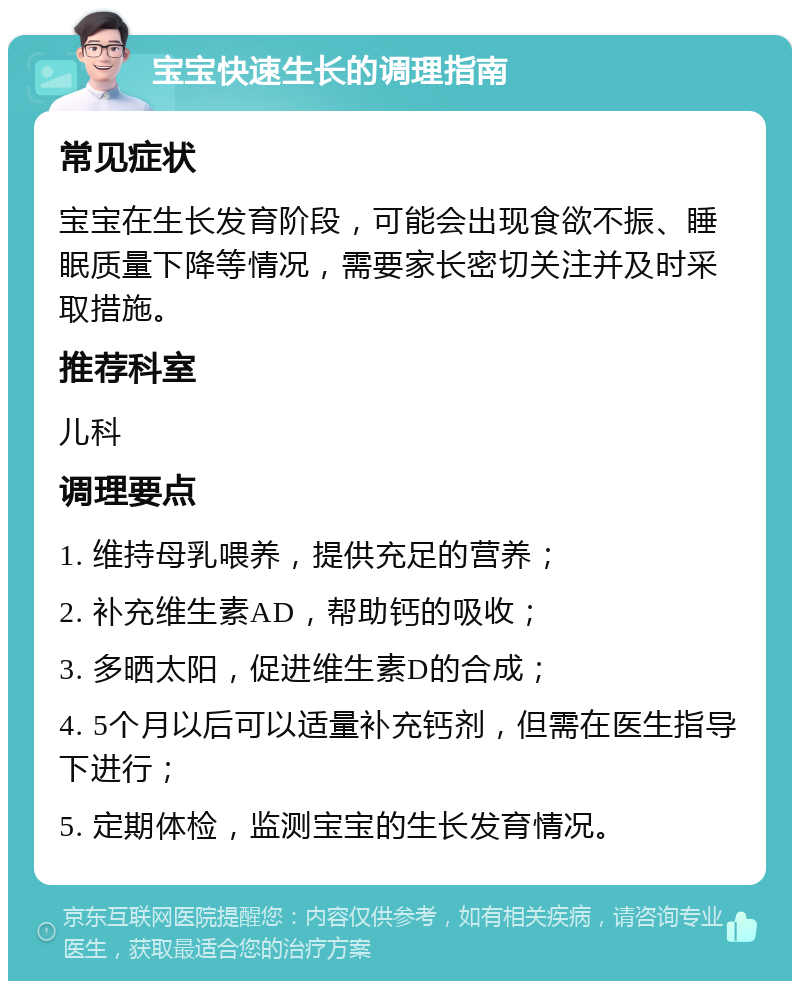 宝宝快速生长的调理指南 常见症状 宝宝在生长发育阶段，可能会出现食欲不振、睡眠质量下降等情况，需要家长密切关注并及时采取措施。 推荐科室 儿科 调理要点 1. 维持母乳喂养，提供充足的营养； 2. 补充维生素AD，帮助钙的吸收； 3. 多晒太阳，促进维生素D的合成； 4. 5个月以后可以适量补充钙剂，但需在医生指导下进行； 5. 定期体检，监测宝宝的生长发育情况。