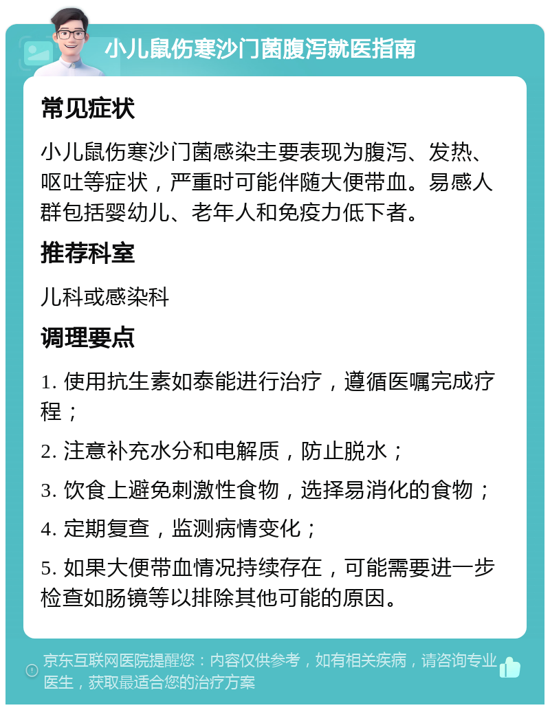 小儿鼠伤寒沙门菌腹泻就医指南 常见症状 小儿鼠伤寒沙门菌感染主要表现为腹泻、发热、呕吐等症状，严重时可能伴随大便带血。易感人群包括婴幼儿、老年人和免疫力低下者。 推荐科室 儿科或感染科 调理要点 1. 使用抗生素如泰能进行治疗，遵循医嘱完成疗程； 2. 注意补充水分和电解质，防止脱水； 3. 饮食上避免刺激性食物，选择易消化的食物； 4. 定期复查，监测病情变化； 5. 如果大便带血情况持续存在，可能需要进一步检查如肠镜等以排除其他可能的原因。