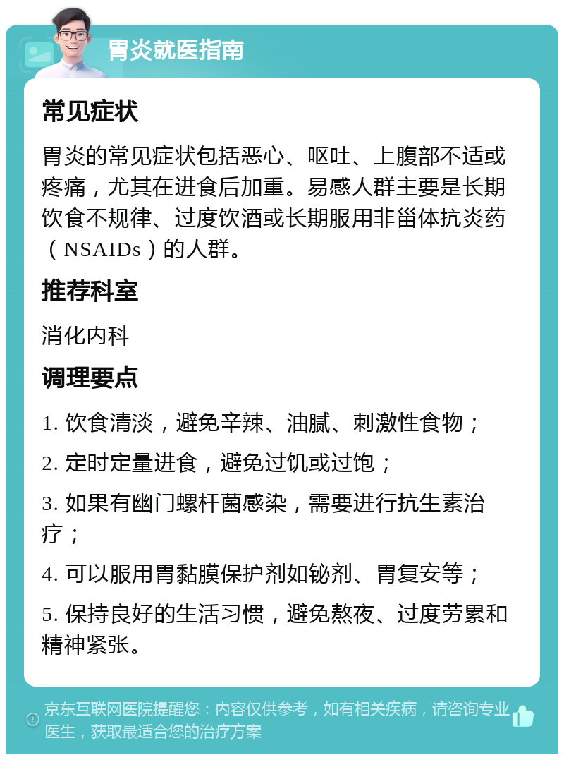 胃炎就医指南 常见症状 胃炎的常见症状包括恶心、呕吐、上腹部不适或疼痛，尤其在进食后加重。易感人群主要是长期饮食不规律、过度饮酒或长期服用非甾体抗炎药（NSAIDs）的人群。 推荐科室 消化内科 调理要点 1. 饮食清淡，避免辛辣、油腻、刺激性食物； 2. 定时定量进食，避免过饥或过饱； 3. 如果有幽门螺杆菌感染，需要进行抗生素治疗； 4. 可以服用胃黏膜保护剂如铋剂、胃复安等； 5. 保持良好的生活习惯，避免熬夜、过度劳累和精神紧张。