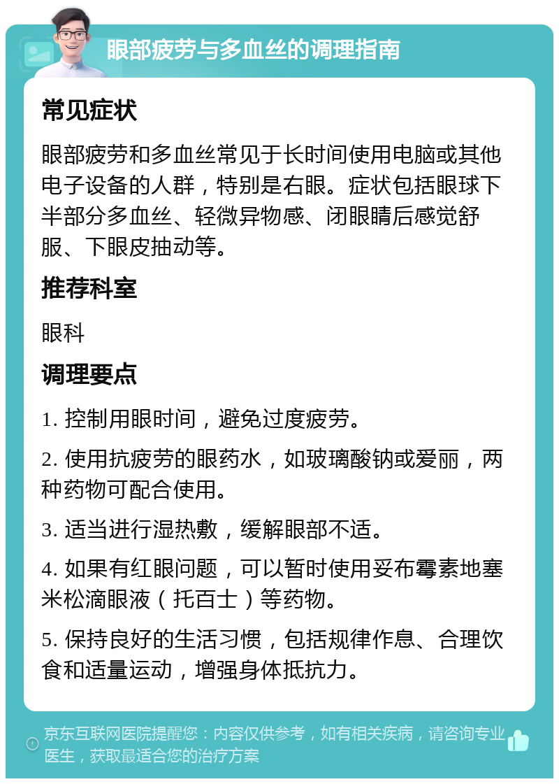 眼部疲劳与多血丝的调理指南 常见症状 眼部疲劳和多血丝常见于长时间使用电脑或其他电子设备的人群，特别是右眼。症状包括眼球下半部分多血丝、轻微异物感、闭眼睛后感觉舒服、下眼皮抽动等。 推荐科室 眼科 调理要点 1. 控制用眼时间，避免过度疲劳。 2. 使用抗疲劳的眼药水，如玻璃酸钠或爱丽，两种药物可配合使用。 3. 适当进行湿热敷，缓解眼部不适。 4. 如果有红眼问题，可以暂时使用妥布霉素地塞米松滴眼液（托百士）等药物。 5. 保持良好的生活习惯，包括规律作息、合理饮食和适量运动，增强身体抵抗力。