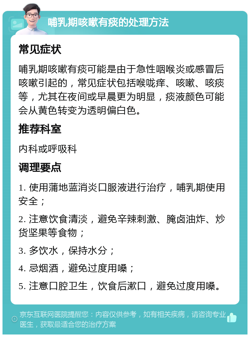 哺乳期咳嗽有痰的处理方法 常见症状 哺乳期咳嗽有痰可能是由于急性咽喉炎或感冒后咳嗽引起的，常见症状包括喉咙痒、咳嗽、咳痰等，尤其在夜间或早晨更为明显，痰液颜色可能会从黄色转变为透明偏白色。 推荐科室 内科或呼吸科 调理要点 1. 使用蒲地蓝消炎口服液进行治疗，哺乳期使用安全； 2. 注意饮食清淡，避免辛辣刺激、腌卤油炸、炒货坚果等食物； 3. 多饮水，保持水分； 4. 忌烟酒，避免过度用嗓； 5. 注意口腔卫生，饮食后漱口，避免过度用嗓。