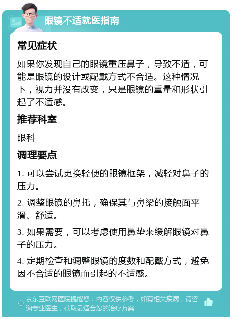 眼镜不适就医指南 常见症状 如果你发现自己的眼镜重压鼻子，导致不适，可能是眼镜的设计或配戴方式不合适。这种情况下，视力并没有改变，只是眼镜的重量和形状引起了不适感。 推荐科室 眼科 调理要点 1. 可以尝试更换轻便的眼镜框架，减轻对鼻子的压力。 2. 调整眼镜的鼻托，确保其与鼻梁的接触面平滑、舒适。 3. 如果需要，可以考虑使用鼻垫来缓解眼镜对鼻子的压力。 4. 定期检查和调整眼镜的度数和配戴方式，避免因不合适的眼镜而引起的不适感。