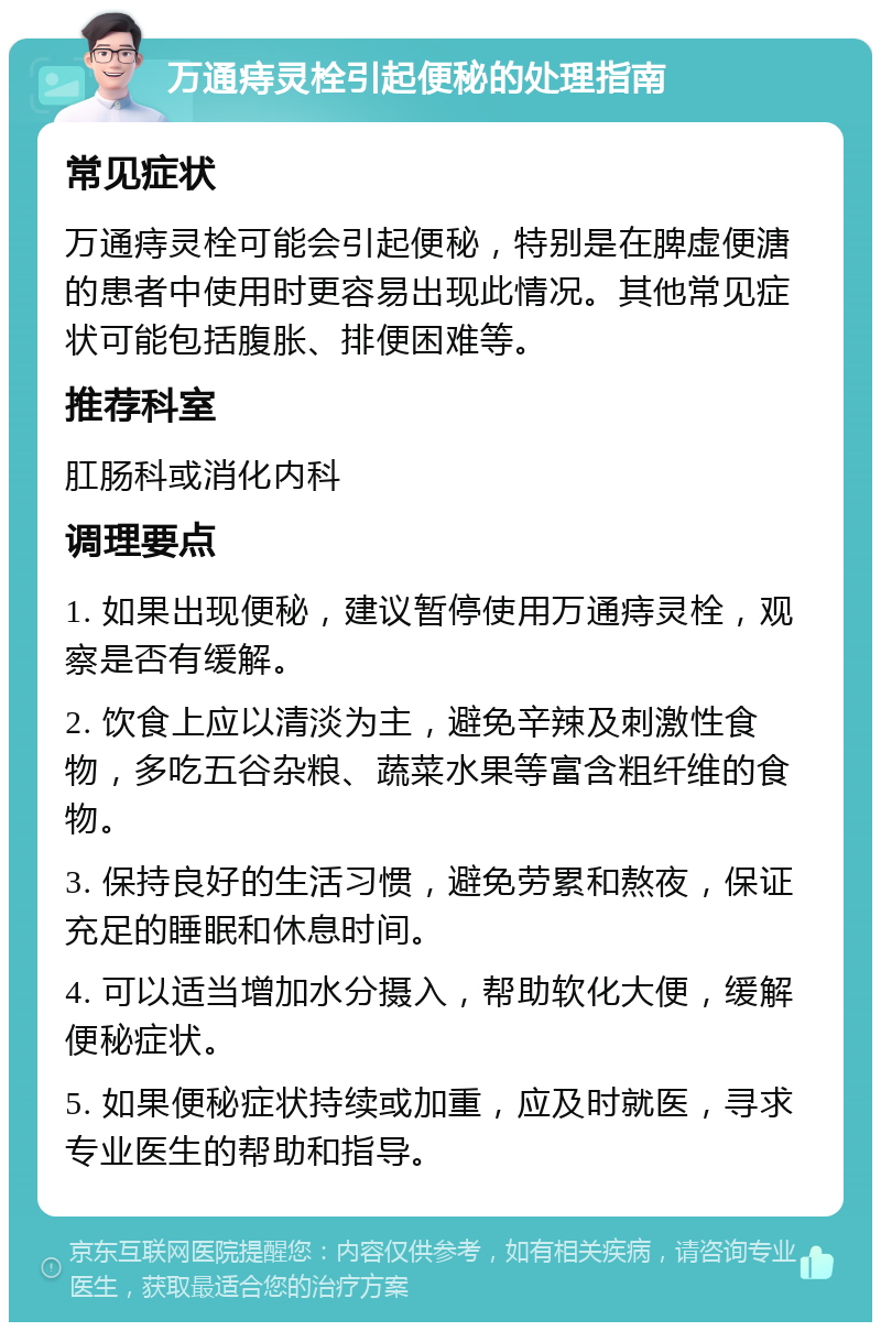 万通痔灵栓引起便秘的处理指南 常见症状 万通痔灵栓可能会引起便秘，特别是在脾虚便溏的患者中使用时更容易出现此情况。其他常见症状可能包括腹胀、排便困难等。 推荐科室 肛肠科或消化内科 调理要点 1. 如果出现便秘，建议暂停使用万通痔灵栓，观察是否有缓解。 2. 饮食上应以清淡为主，避免辛辣及刺激性食物，多吃五谷杂粮、蔬菜水果等富含粗纤维的食物。 3. 保持良好的生活习惯，避免劳累和熬夜，保证充足的睡眠和休息时间。 4. 可以适当增加水分摄入，帮助软化大便，缓解便秘症状。 5. 如果便秘症状持续或加重，应及时就医，寻求专业医生的帮助和指导。