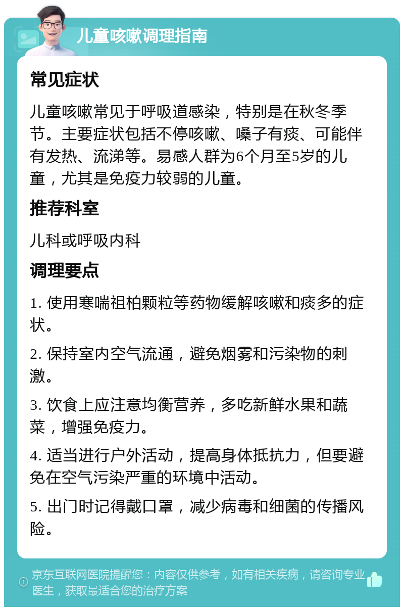 儿童咳嗽调理指南 常见症状 儿童咳嗽常见于呼吸道感染，特别是在秋冬季节。主要症状包括不停咳嗽、嗓子有痰、可能伴有发热、流涕等。易感人群为6个月至5岁的儿童，尤其是免疫力较弱的儿童。 推荐科室 儿科或呼吸内科 调理要点 1. 使用寒喘祖柏颗粒等药物缓解咳嗽和痰多的症状。 2. 保持室内空气流通，避免烟雾和污染物的刺激。 3. 饮食上应注意均衡营养，多吃新鲜水果和蔬菜，增强免疫力。 4. 适当进行户外活动，提高身体抵抗力，但要避免在空气污染严重的环境中活动。 5. 出门时记得戴口罩，减少病毒和细菌的传播风险。