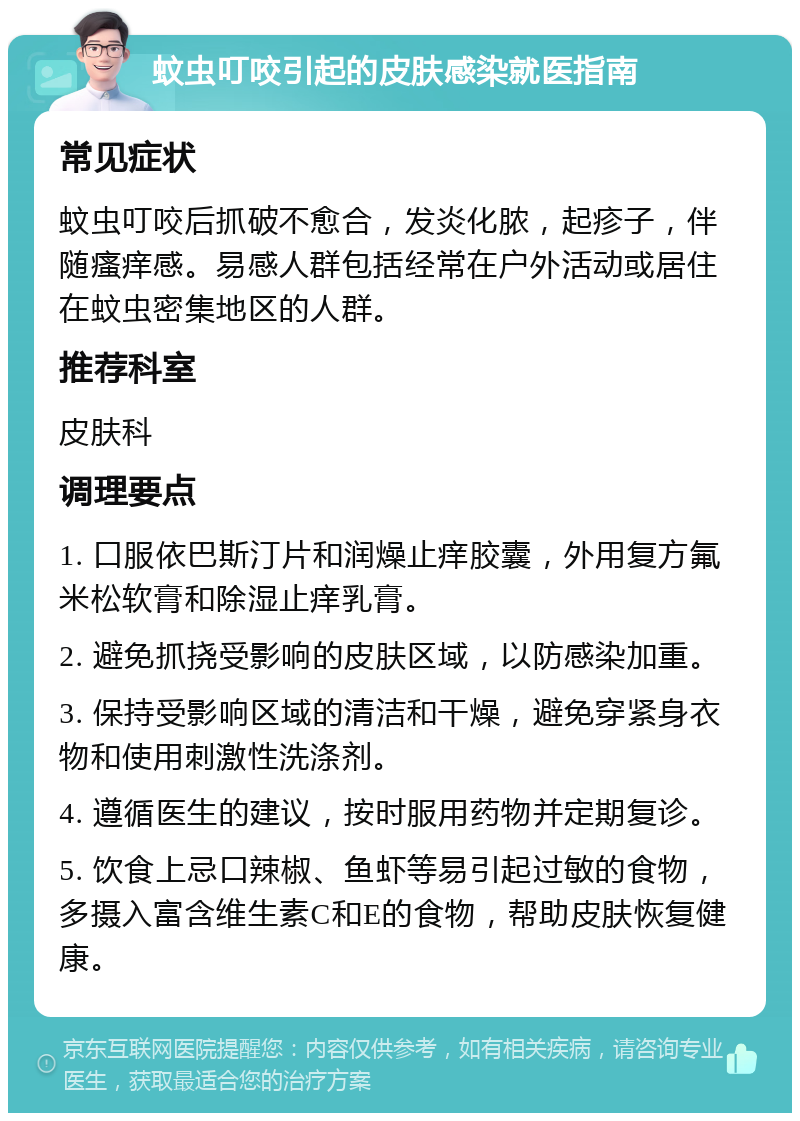 蚊虫叮咬引起的皮肤感染就医指南 常见症状 蚊虫叮咬后抓破不愈合，发炎化脓，起疹子，伴随瘙痒感。易感人群包括经常在户外活动或居住在蚊虫密集地区的人群。 推荐科室 皮肤科 调理要点 1. 口服依巴斯汀片和润燥止痒胶囊，外用复方氟米松软膏和除湿止痒乳膏。 2. 避免抓挠受影响的皮肤区域，以防感染加重。 3. 保持受影响区域的清洁和干燥，避免穿紧身衣物和使用刺激性洗涤剂。 4. 遵循医生的建议，按时服用药物并定期复诊。 5. 饮食上忌口辣椒、鱼虾等易引起过敏的食物，多摄入富含维生素C和E的食物，帮助皮肤恢复健康。