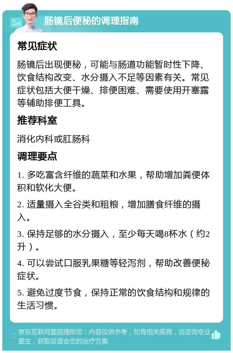 肠镜后便秘的调理指南 常见症状 肠镜后出现便秘，可能与肠道功能暂时性下降、饮食结构改变、水分摄入不足等因素有关。常见症状包括大便干燥、排便困难、需要使用开塞露等辅助排便工具。 推荐科室 消化内科或肛肠科 调理要点 1. 多吃富含纤维的蔬菜和水果，帮助增加粪便体积和软化大便。 2. 适量摄入全谷类和粗粮，增加膳食纤维的摄入。 3. 保持足够的水分摄入，至少每天喝8杯水（约2升）。 4. 可以尝试口服乳果糖等轻泻剂，帮助改善便秘症状。 5. 避免过度节食，保持正常的饮食结构和规律的生活习惯。