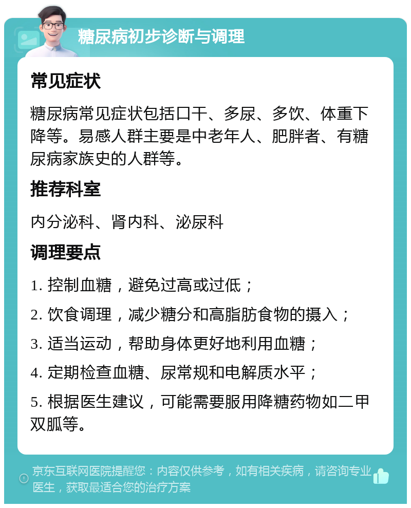 糖尿病初步诊断与调理 常见症状 糖尿病常见症状包括口干、多尿、多饮、体重下降等。易感人群主要是中老年人、肥胖者、有糖尿病家族史的人群等。 推荐科室 内分泌科、肾内科、泌尿科 调理要点 1. 控制血糖，避免过高或过低； 2. 饮食调理，减少糖分和高脂肪食物的摄入； 3. 适当运动，帮助身体更好地利用血糖； 4. 定期检查血糖、尿常规和电解质水平； 5. 根据医生建议，可能需要服用降糖药物如二甲双胍等。