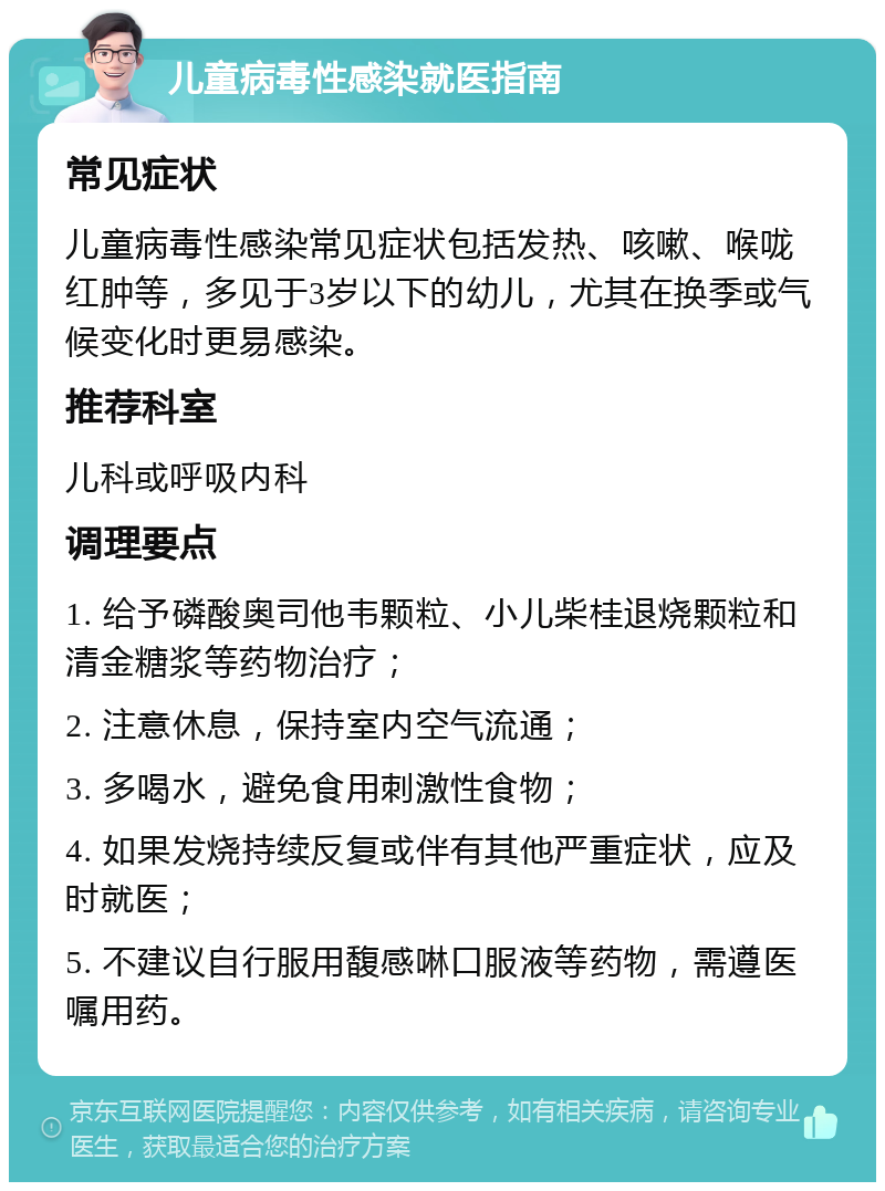 儿童病毒性感染就医指南 常见症状 儿童病毒性感染常见症状包括发热、咳嗽、喉咙红肿等，多见于3岁以下的幼儿，尤其在换季或气候变化时更易感染。 推荐科室 儿科或呼吸内科 调理要点 1. 给予磷酸奥司他韦颗粒、小儿柴桂退烧颗粒和清金糖浆等药物治疗； 2. 注意休息，保持室内空气流通； 3. 多喝水，避免食用刺激性食物； 4. 如果发烧持续反复或伴有其他严重症状，应及时就医； 5. 不建议自行服用馥感啉口服液等药物，需遵医嘱用药。