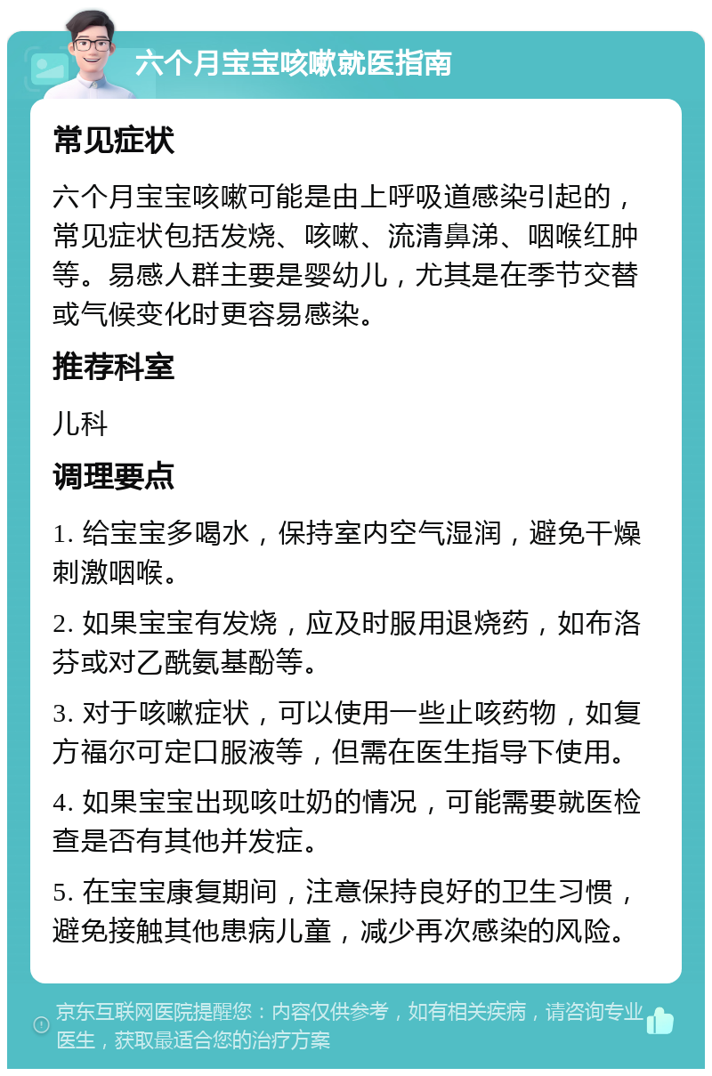 六个月宝宝咳嗽就医指南 常见症状 六个月宝宝咳嗽可能是由上呼吸道感染引起的，常见症状包括发烧、咳嗽、流清鼻涕、咽喉红肿等。易感人群主要是婴幼儿，尤其是在季节交替或气候变化时更容易感染。 推荐科室 儿科 调理要点 1. 给宝宝多喝水，保持室内空气湿润，避免干燥刺激咽喉。 2. 如果宝宝有发烧，应及时服用退烧药，如布洛芬或对乙酰氨基酚等。 3. 对于咳嗽症状，可以使用一些止咳药物，如复方福尔可定口服液等，但需在医生指导下使用。 4. 如果宝宝出现咳吐奶的情况，可能需要就医检查是否有其他并发症。 5. 在宝宝康复期间，注意保持良好的卫生习惯，避免接触其他患病儿童，减少再次感染的风险。