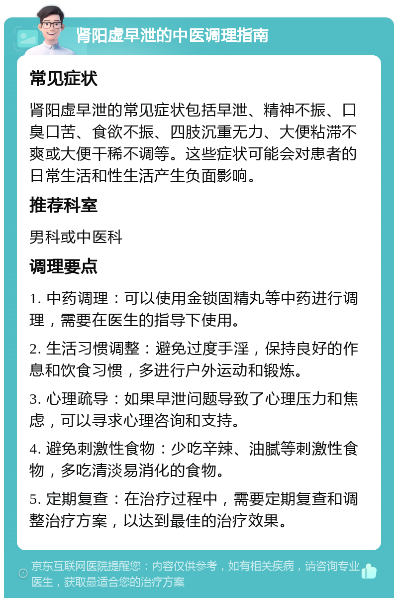 肾阳虚早泄的中医调理指南 常见症状 肾阳虚早泄的常见症状包括早泄、精神不振、口臭口苦、食欲不振、四肢沉重无力、大便粘滞不爽或大便干稀不调等。这些症状可能会对患者的日常生活和性生活产生负面影响。 推荐科室 男科或中医科 调理要点 1. 中药调理：可以使用金锁固精丸等中药进行调理，需要在医生的指导下使用。 2. 生活习惯调整：避免过度手淫，保持良好的作息和饮食习惯，多进行户外运动和锻炼。 3. 心理疏导：如果早泄问题导致了心理压力和焦虑，可以寻求心理咨询和支持。 4. 避免刺激性食物：少吃辛辣、油腻等刺激性食物，多吃清淡易消化的食物。 5. 定期复查：在治疗过程中，需要定期复查和调整治疗方案，以达到最佳的治疗效果。