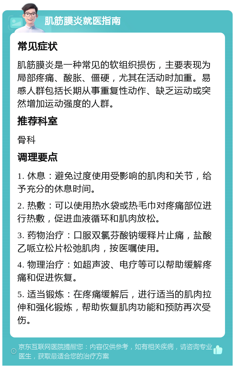 肌筋膜炎就医指南 常见症状 肌筋膜炎是一种常见的软组织损伤，主要表现为局部疼痛、酸胀、僵硬，尤其在活动时加重。易感人群包括长期从事重复性动作、缺乏运动或突然增加运动强度的人群。 推荐科室 骨科 调理要点 1. 休息：避免过度使用受影响的肌肉和关节，给予充分的休息时间。 2. 热敷：可以使用热水袋或热毛巾对疼痛部位进行热敷，促进血液循环和肌肉放松。 3. 药物治疗：口服双氯芬酸钠缓释片止痛，盐酸乙哌立松片松弛肌肉，按医嘱使用。 4. 物理治疗：如超声波、电疗等可以帮助缓解疼痛和促进恢复。 5. 适当锻炼：在疼痛缓解后，进行适当的肌肉拉伸和强化锻炼，帮助恢复肌肉功能和预防再次受伤。