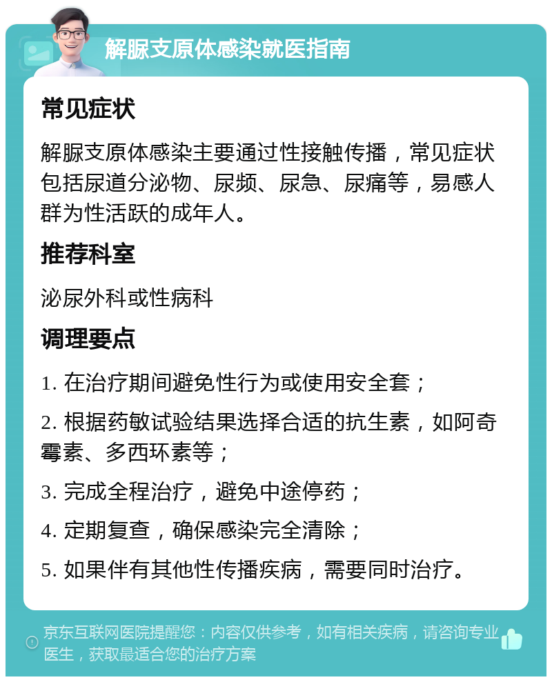 解脲支原体感染就医指南 常见症状 解脲支原体感染主要通过性接触传播，常见症状包括尿道分泌物、尿频、尿急、尿痛等，易感人群为性活跃的成年人。 推荐科室 泌尿外科或性病科 调理要点 1. 在治疗期间避免性行为或使用安全套； 2. 根据药敏试验结果选择合适的抗生素，如阿奇霉素、多西环素等； 3. 完成全程治疗，避免中途停药； 4. 定期复查，确保感染完全清除； 5. 如果伴有其他性传播疾病，需要同时治疗。