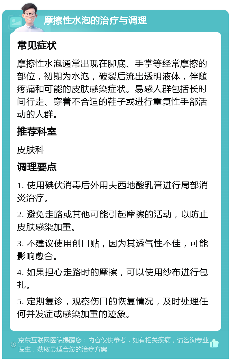 摩擦性水泡的治疗与调理 常见症状 摩擦性水泡通常出现在脚底、手掌等经常摩擦的部位，初期为水泡，破裂后流出透明液体，伴随疼痛和可能的皮肤感染症状。易感人群包括长时间行走、穿着不合适的鞋子或进行重复性手部活动的人群。 推荐科室 皮肤科 调理要点 1. 使用碘伏消毒后外用夫西地酸乳膏进行局部消炎治疗。 2. 避免走路或其他可能引起摩擦的活动，以防止皮肤感染加重。 3. 不建议使用创口贴，因为其透气性不佳，可能影响愈合。 4. 如果担心走路时的摩擦，可以使用纱布进行包扎。 5. 定期复诊，观察伤口的恢复情况，及时处理任何并发症或感染加重的迹象。