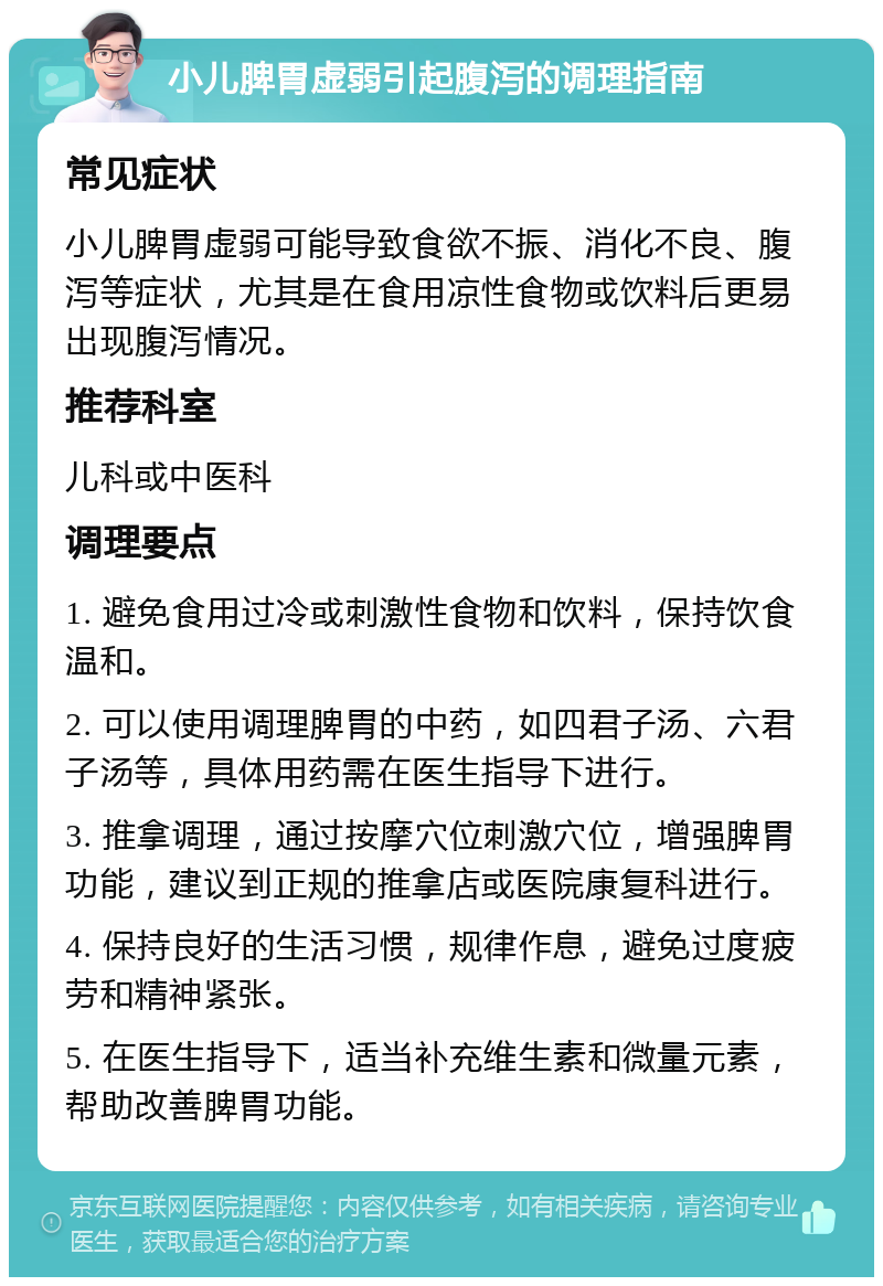 小儿脾胃虚弱引起腹泻的调理指南 常见症状 小儿脾胃虚弱可能导致食欲不振、消化不良、腹泻等症状，尤其是在食用凉性食物或饮料后更易出现腹泻情况。 推荐科室 儿科或中医科 调理要点 1. 避免食用过冷或刺激性食物和饮料，保持饮食温和。 2. 可以使用调理脾胃的中药，如四君子汤、六君子汤等，具体用药需在医生指导下进行。 3. 推拿调理，通过按摩穴位刺激穴位，增强脾胃功能，建议到正规的推拿店或医院康复科进行。 4. 保持良好的生活习惯，规律作息，避免过度疲劳和精神紧张。 5. 在医生指导下，适当补充维生素和微量元素，帮助改善脾胃功能。