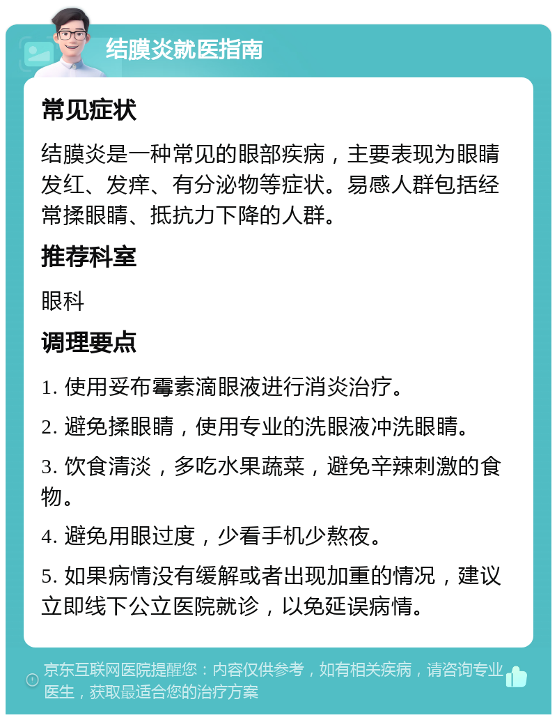 结膜炎就医指南 常见症状 结膜炎是一种常见的眼部疾病，主要表现为眼睛发红、发痒、有分泌物等症状。易感人群包括经常揉眼睛、抵抗力下降的人群。 推荐科室 眼科 调理要点 1. 使用妥布霉素滴眼液进行消炎治疗。 2. 避免揉眼睛，使用专业的洗眼液冲洗眼睛。 3. 饮食清淡，多吃水果蔬菜，避免辛辣刺激的食物。 4. 避免用眼过度，少看手机少熬夜。 5. 如果病情没有缓解或者出现加重的情况，建议立即线下公立医院就诊，以免延误病情。