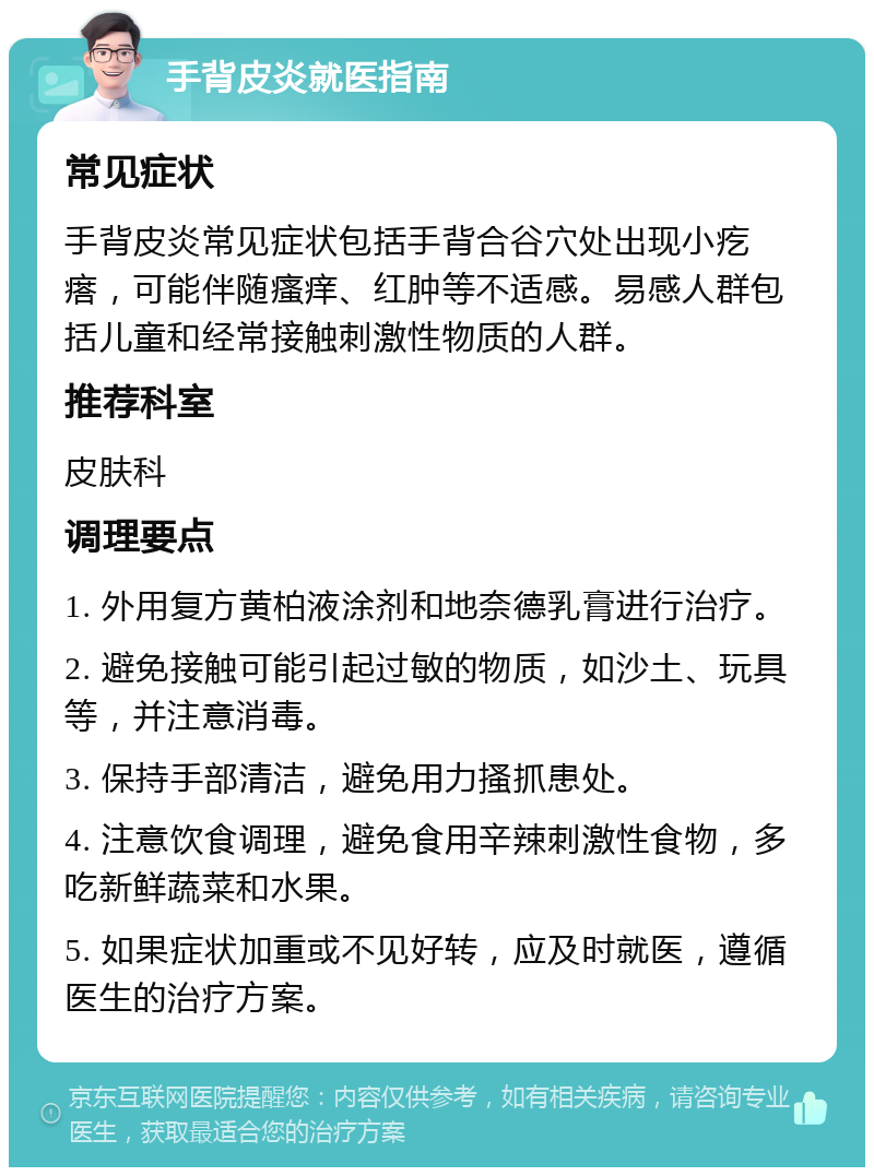 手背皮炎就医指南 常见症状 手背皮炎常见症状包括手背合谷穴处出现小疙瘩，可能伴随瘙痒、红肿等不适感。易感人群包括儿童和经常接触刺激性物质的人群。 推荐科室 皮肤科 调理要点 1. 外用复方黄柏液涂剂和地奈德乳膏进行治疗。 2. 避免接触可能引起过敏的物质，如沙土、玩具等，并注意消毒。 3. 保持手部清洁，避免用力搔抓患处。 4. 注意饮食调理，避免食用辛辣刺激性食物，多吃新鲜蔬菜和水果。 5. 如果症状加重或不见好转，应及时就医，遵循医生的治疗方案。