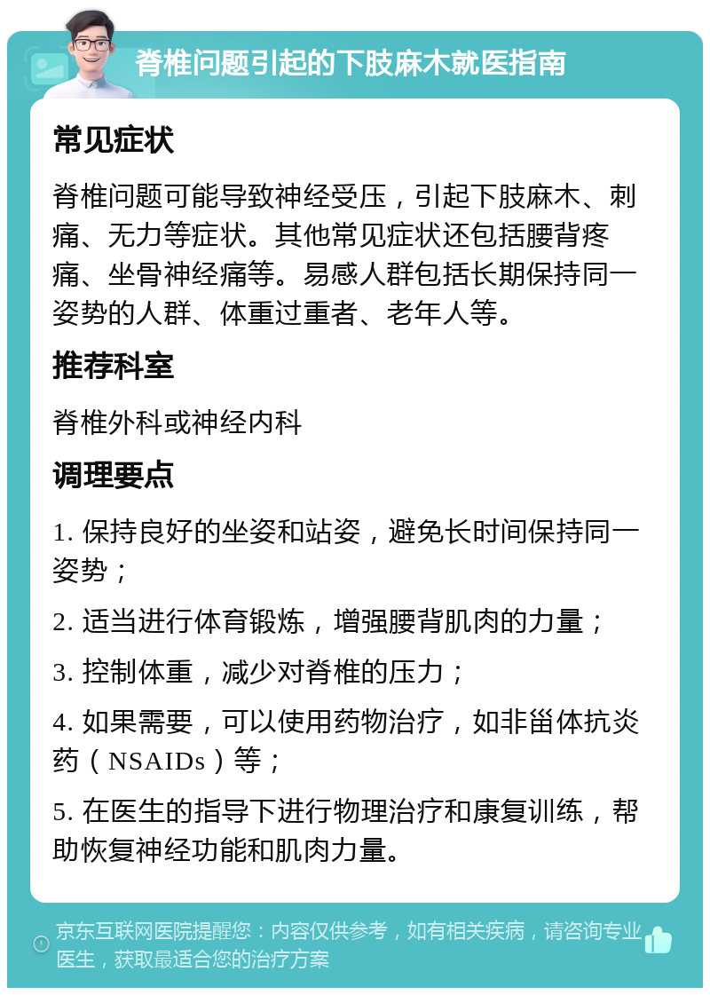 脊椎问题引起的下肢麻木就医指南 常见症状 脊椎问题可能导致神经受压，引起下肢麻木、刺痛、无力等症状。其他常见症状还包括腰背疼痛、坐骨神经痛等。易感人群包括长期保持同一姿势的人群、体重过重者、老年人等。 推荐科室 脊椎外科或神经内科 调理要点 1. 保持良好的坐姿和站姿，避免长时间保持同一姿势； 2. 适当进行体育锻炼，增强腰背肌肉的力量； 3. 控制体重，减少对脊椎的压力； 4. 如果需要，可以使用药物治疗，如非甾体抗炎药（NSAIDs）等； 5. 在医生的指导下进行物理治疗和康复训练，帮助恢复神经功能和肌肉力量。