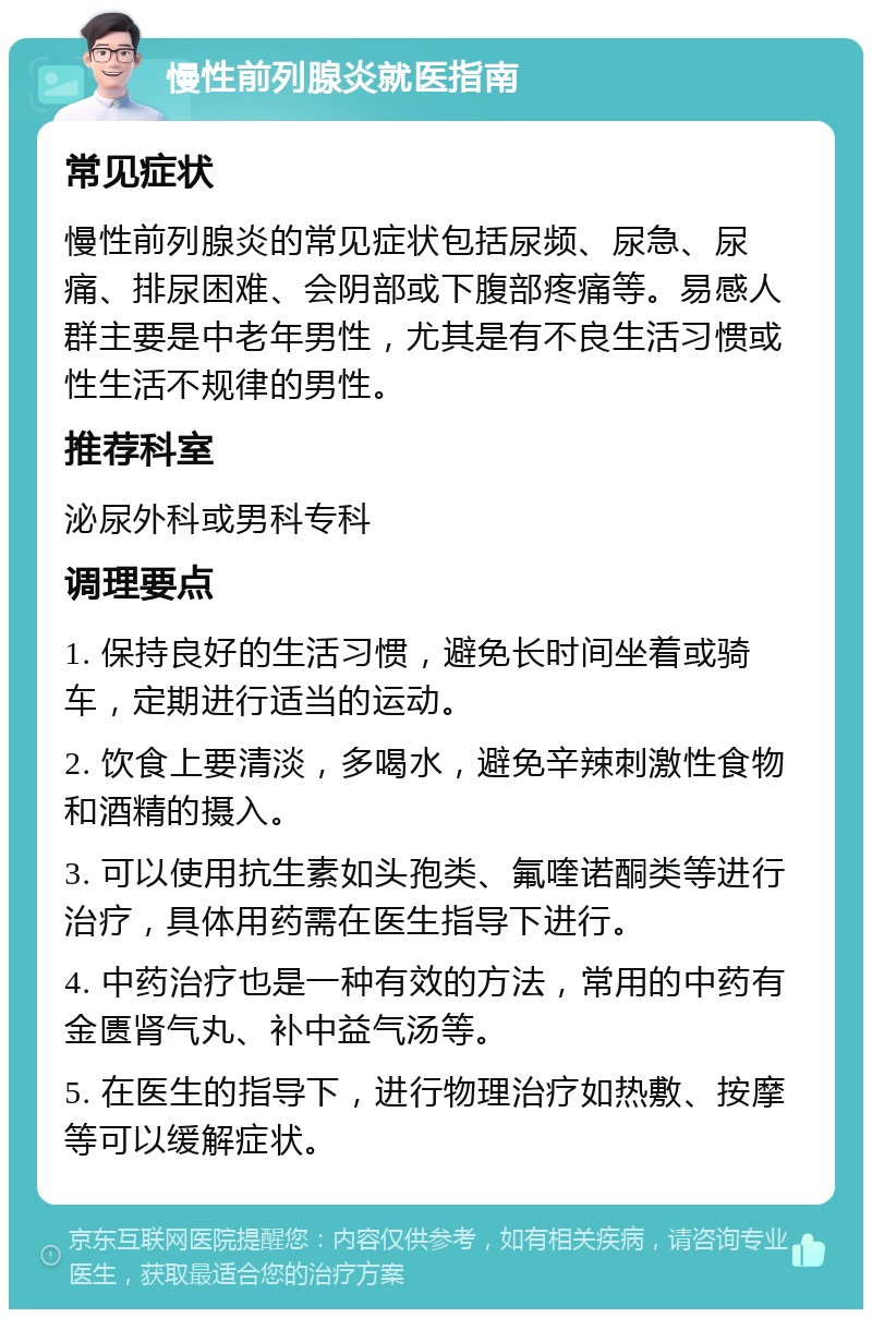 慢性前列腺炎就医指南 常见症状 慢性前列腺炎的常见症状包括尿频、尿急、尿痛、排尿困难、会阴部或下腹部疼痛等。易感人群主要是中老年男性，尤其是有不良生活习惯或性生活不规律的男性。 推荐科室 泌尿外科或男科专科 调理要点 1. 保持良好的生活习惯，避免长时间坐着或骑车，定期进行适当的运动。 2. 饮食上要清淡，多喝水，避免辛辣刺激性食物和酒精的摄入。 3. 可以使用抗生素如头孢类、氟喹诺酮类等进行治疗，具体用药需在医生指导下进行。 4. 中药治疗也是一种有效的方法，常用的中药有金匮肾气丸、补中益气汤等。 5. 在医生的指导下，进行物理治疗如热敷、按摩等可以缓解症状。