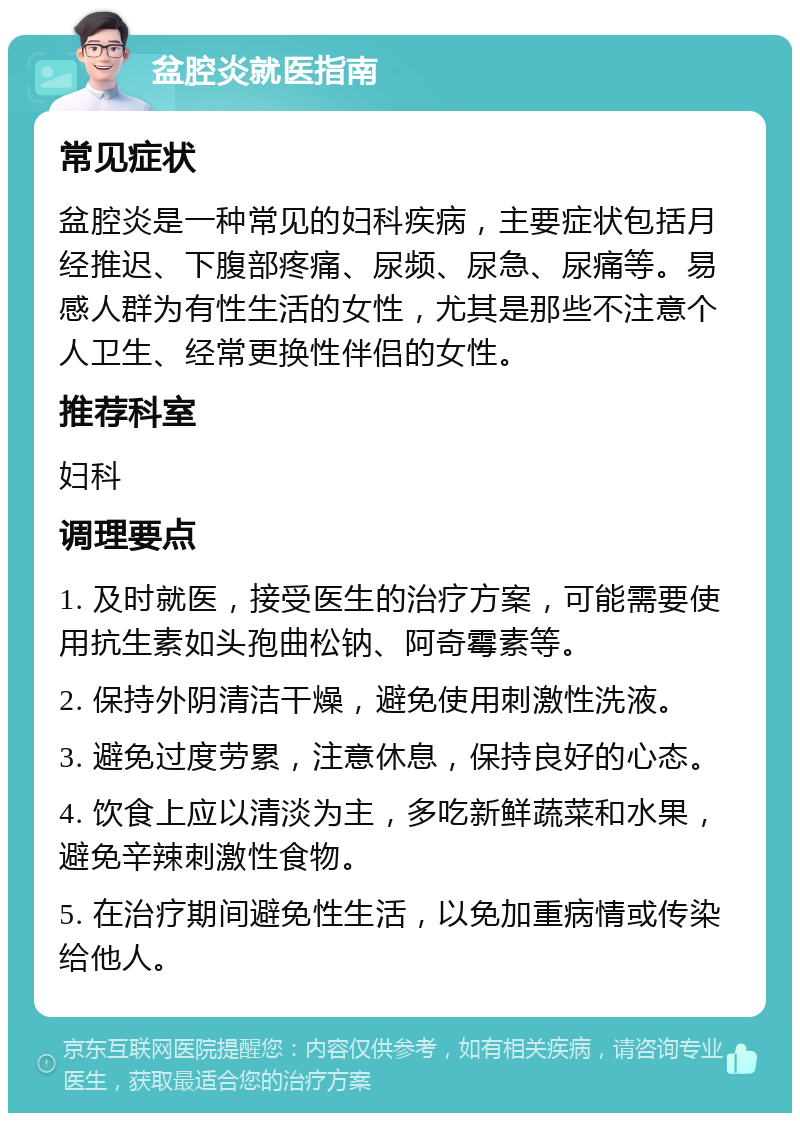 盆腔炎就医指南 常见症状 盆腔炎是一种常见的妇科疾病，主要症状包括月经推迟、下腹部疼痛、尿频、尿急、尿痛等。易感人群为有性生活的女性，尤其是那些不注意个人卫生、经常更换性伴侣的女性。 推荐科室 妇科 调理要点 1. 及时就医，接受医生的治疗方案，可能需要使用抗生素如头孢曲松钠、阿奇霉素等。 2. 保持外阴清洁干燥，避免使用刺激性洗液。 3. 避免过度劳累，注意休息，保持良好的心态。 4. 饮食上应以清淡为主，多吃新鲜蔬菜和水果，避免辛辣刺激性食物。 5. 在治疗期间避免性生活，以免加重病情或传染给他人。