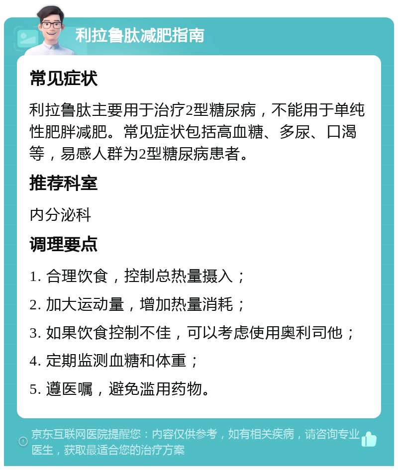 利拉鲁肽减肥指南 常见症状 利拉鲁肽主要用于治疗2型糖尿病，不能用于单纯性肥胖减肥。常见症状包括高血糖、多尿、口渴等，易感人群为2型糖尿病患者。 推荐科室 内分泌科 调理要点 1. 合理饮食，控制总热量摄入； 2. 加大运动量，增加热量消耗； 3. 如果饮食控制不佳，可以考虑使用奥利司他； 4. 定期监测血糖和体重； 5. 遵医嘱，避免滥用药物。