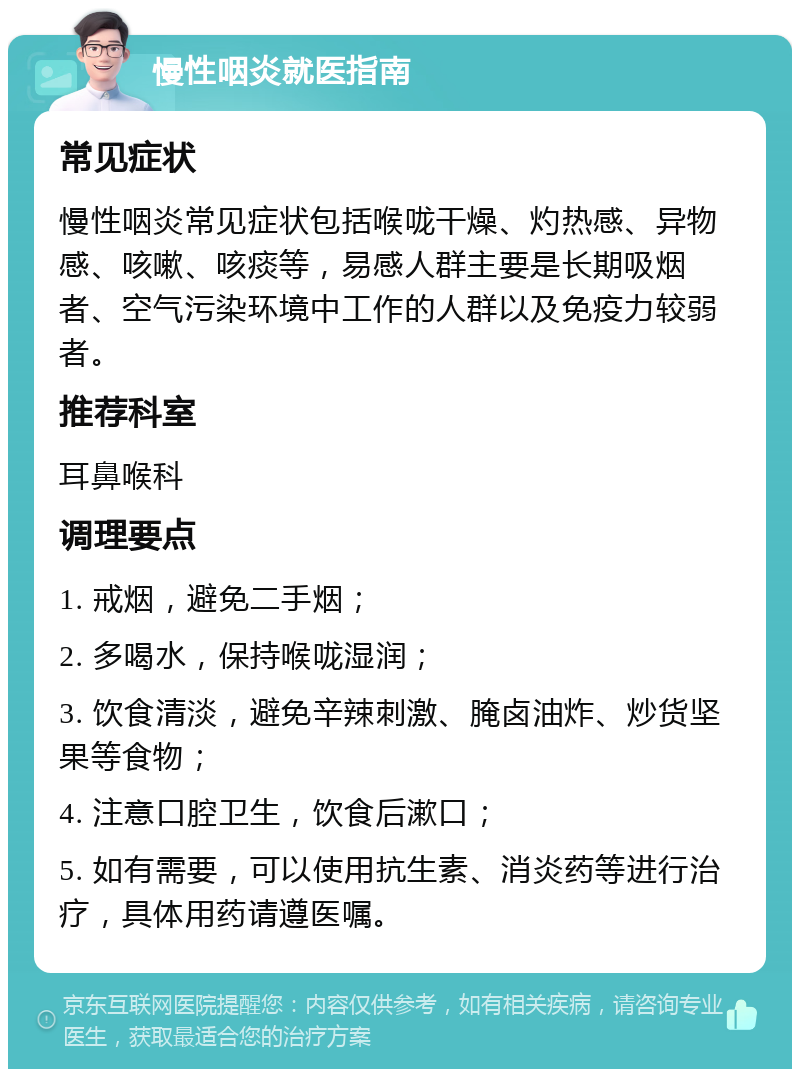 慢性咽炎就医指南 常见症状 慢性咽炎常见症状包括喉咙干燥、灼热感、异物感、咳嗽、咳痰等，易感人群主要是长期吸烟者、空气污染环境中工作的人群以及免疫力较弱者。 推荐科室 耳鼻喉科 调理要点 1. 戒烟，避免二手烟； 2. 多喝水，保持喉咙湿润； 3. 饮食清淡，避免辛辣刺激、腌卤油炸、炒货坚果等食物； 4. 注意口腔卫生，饮食后漱口； 5. 如有需要，可以使用抗生素、消炎药等进行治疗，具体用药请遵医嘱。