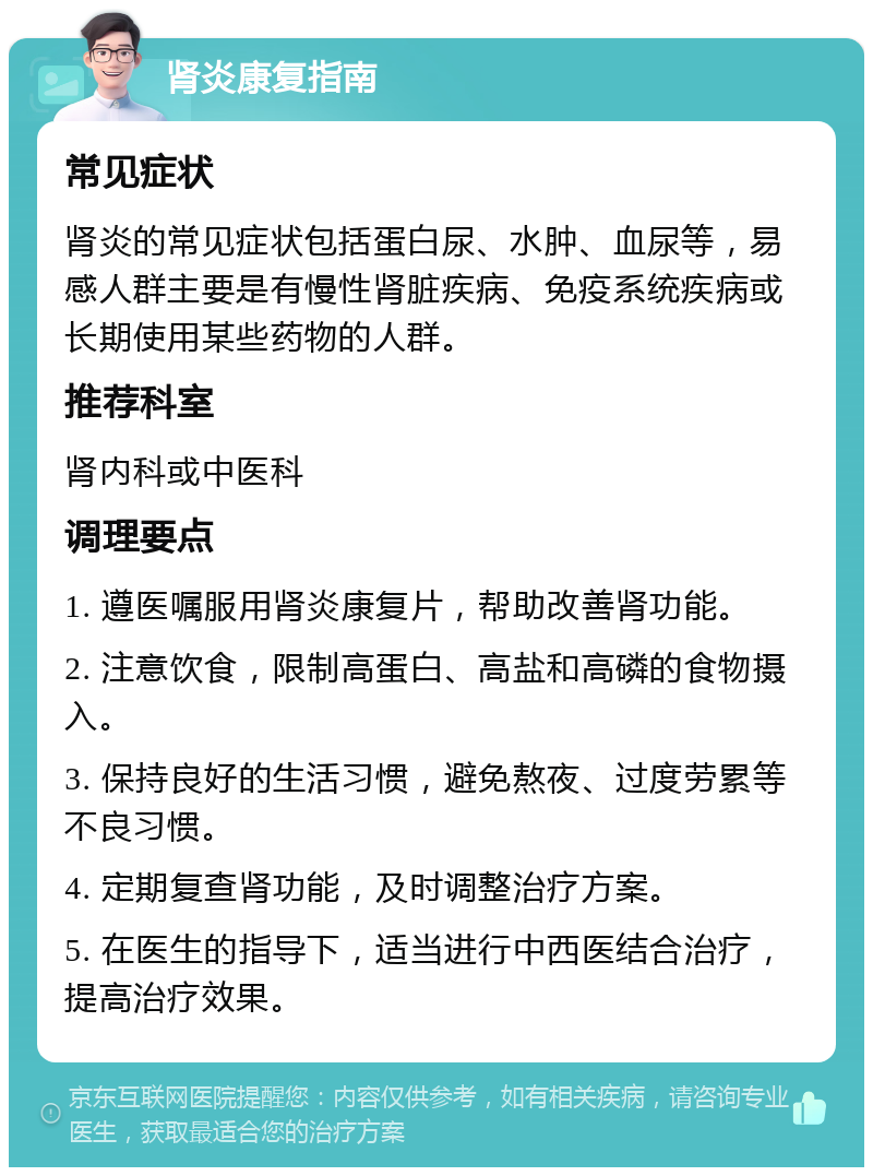 肾炎康复指南 常见症状 肾炎的常见症状包括蛋白尿、水肿、血尿等，易感人群主要是有慢性肾脏疾病、免疫系统疾病或长期使用某些药物的人群。 推荐科室 肾内科或中医科 调理要点 1. 遵医嘱服用肾炎康复片，帮助改善肾功能。 2. 注意饮食，限制高蛋白、高盐和高磷的食物摄入。 3. 保持良好的生活习惯，避免熬夜、过度劳累等不良习惯。 4. 定期复查肾功能，及时调整治疗方案。 5. 在医生的指导下，适当进行中西医结合治疗，提高治疗效果。