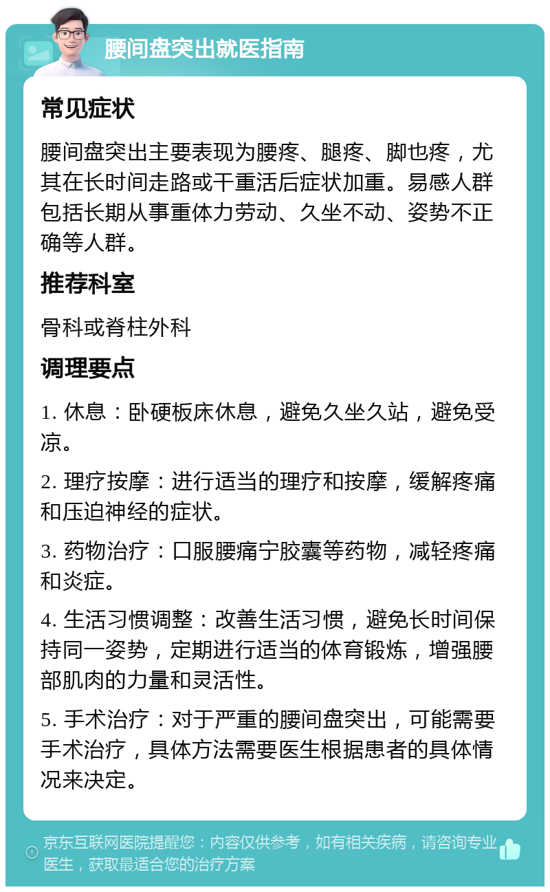 腰间盘突出就医指南 常见症状 腰间盘突出主要表现为腰疼、腿疼、脚也疼，尤其在长时间走路或干重活后症状加重。易感人群包括长期从事重体力劳动、久坐不动、姿势不正确等人群。 推荐科室 骨科或脊柱外科 调理要点 1. 休息：卧硬板床休息，避免久坐久站，避免受凉。 2. 理疗按摩：进行适当的理疗和按摩，缓解疼痛和压迫神经的症状。 3. 药物治疗：口服腰痛宁胶囊等药物，减轻疼痛和炎症。 4. 生活习惯调整：改善生活习惯，避免长时间保持同一姿势，定期进行适当的体育锻炼，增强腰部肌肉的力量和灵活性。 5. 手术治疗：对于严重的腰间盘突出，可能需要手术治疗，具体方法需要医生根据患者的具体情况来决定。