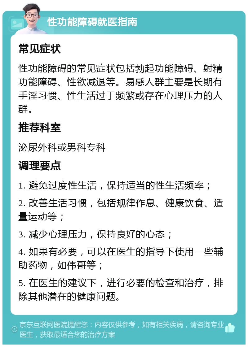 性功能障碍就医指南 常见症状 性功能障碍的常见症状包括勃起功能障碍、射精功能障碍、性欲减退等。易感人群主要是长期有手淫习惯、性生活过于频繁或存在心理压力的人群。 推荐科室 泌尿外科或男科专科 调理要点 1. 避免过度性生活，保持适当的性生活频率； 2. 改善生活习惯，包括规律作息、健康饮食、适量运动等； 3. 减少心理压力，保持良好的心态； 4. 如果有必要，可以在医生的指导下使用一些辅助药物，如伟哥等； 5. 在医生的建议下，进行必要的检查和治疗，排除其他潜在的健康问题。