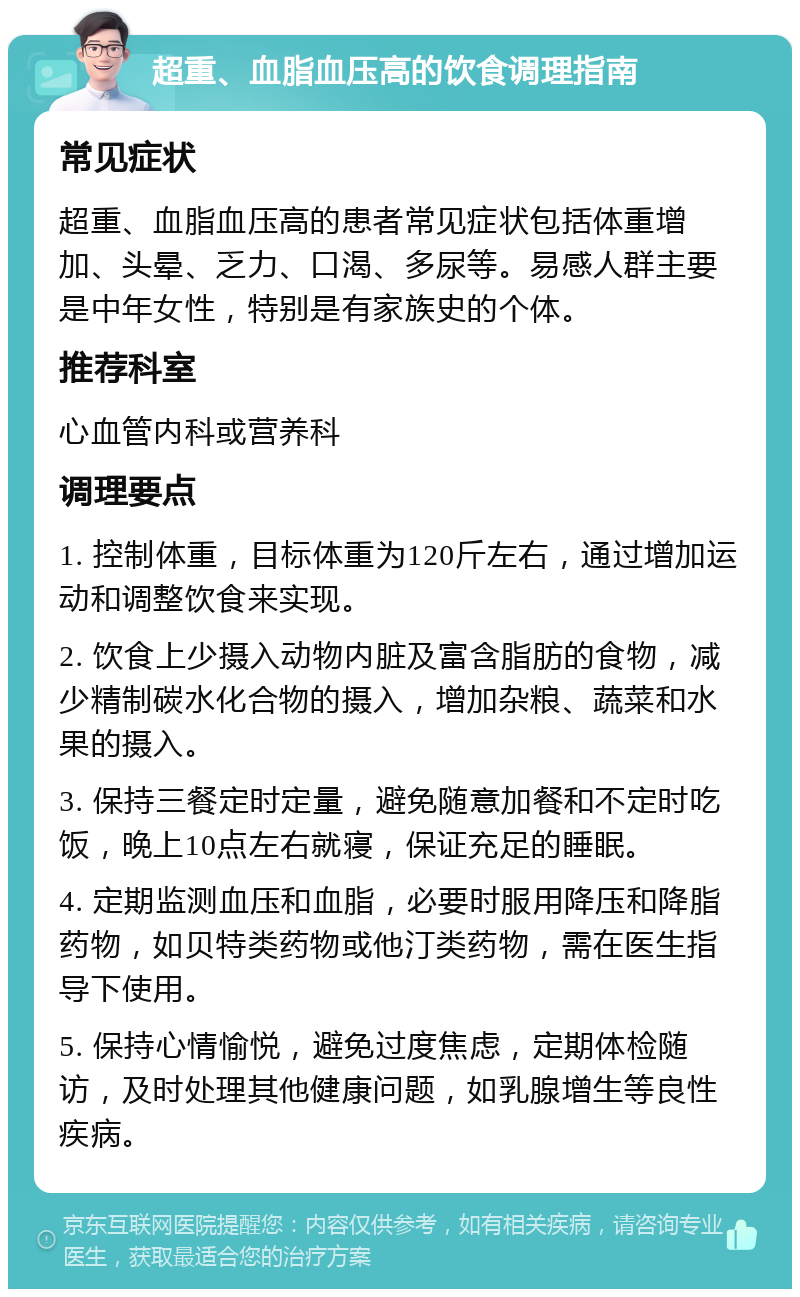 超重、血脂血压高的饮食调理指南 常见症状 超重、血脂血压高的患者常见症状包括体重增加、头晕、乏力、口渴、多尿等。易感人群主要是中年女性，特别是有家族史的个体。 推荐科室 心血管内科或营养科 调理要点 1. 控制体重，目标体重为120斤左右，通过增加运动和调整饮食来实现。 2. 饮食上少摄入动物内脏及富含脂肪的食物，减少精制碳水化合物的摄入，增加杂粮、蔬菜和水果的摄入。 3. 保持三餐定时定量，避免随意加餐和不定时吃饭，晚上10点左右就寝，保证充足的睡眠。 4. 定期监测血压和血脂，必要时服用降压和降脂药物，如贝特类药物或他汀类药物，需在医生指导下使用。 5. 保持心情愉悦，避免过度焦虑，定期体检随访，及时处理其他健康问题，如乳腺增生等良性疾病。