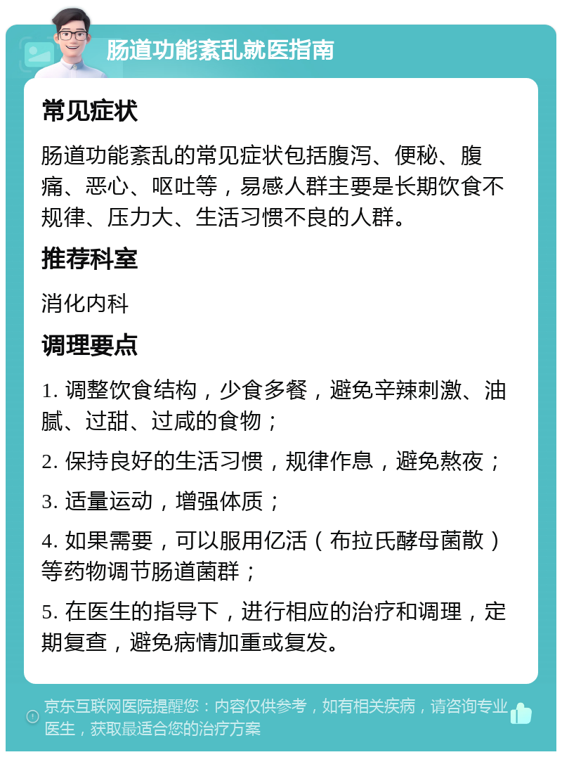 肠道功能紊乱就医指南 常见症状 肠道功能紊乱的常见症状包括腹泻、便秘、腹痛、恶心、呕吐等，易感人群主要是长期饮食不规律、压力大、生活习惯不良的人群。 推荐科室 消化内科 调理要点 1. 调整饮食结构，少食多餐，避免辛辣刺激、油腻、过甜、过咸的食物； 2. 保持良好的生活习惯，规律作息，避免熬夜； 3. 适量运动，增强体质； 4. 如果需要，可以服用亿活（布拉氏酵母菌散）等药物调节肠道菌群； 5. 在医生的指导下，进行相应的治疗和调理，定期复查，避免病情加重或复发。