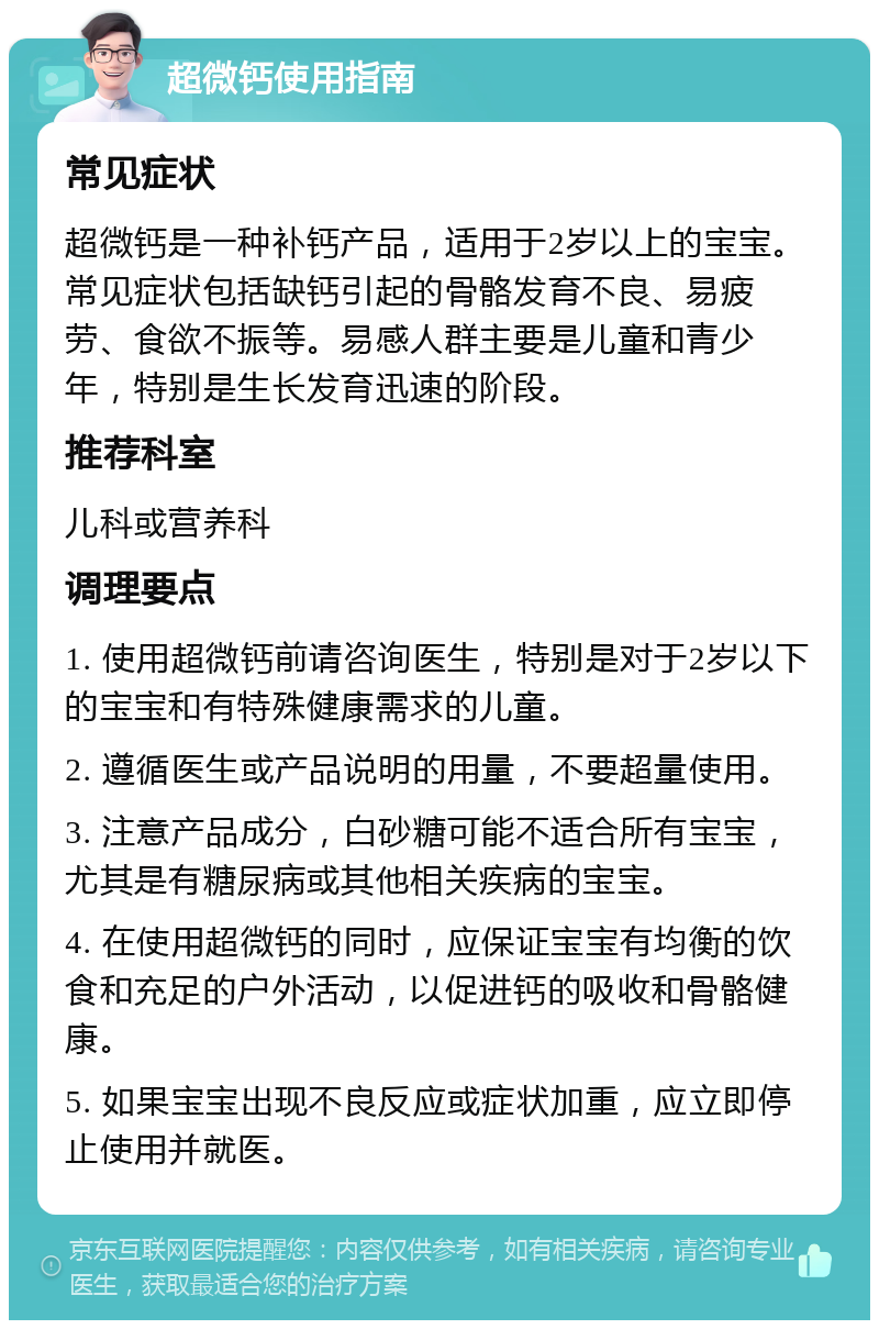 超微钙使用指南 常见症状 超微钙是一种补钙产品，适用于2岁以上的宝宝。常见症状包括缺钙引起的骨骼发育不良、易疲劳、食欲不振等。易感人群主要是儿童和青少年，特别是生长发育迅速的阶段。 推荐科室 儿科或营养科 调理要点 1. 使用超微钙前请咨询医生，特别是对于2岁以下的宝宝和有特殊健康需求的儿童。 2. 遵循医生或产品说明的用量，不要超量使用。 3. 注意产品成分，白砂糖可能不适合所有宝宝，尤其是有糖尿病或其他相关疾病的宝宝。 4. 在使用超微钙的同时，应保证宝宝有均衡的饮食和充足的户外活动，以促进钙的吸收和骨骼健康。 5. 如果宝宝出现不良反应或症状加重，应立即停止使用并就医。